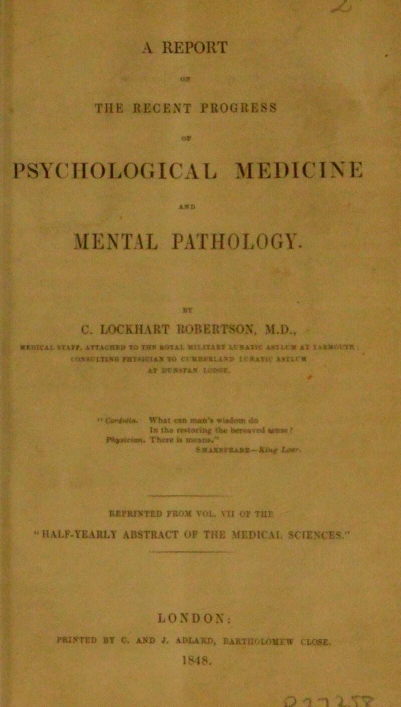 A REPORT ojr THE RECENT PROGRESS o» PSYCHOLOGICAL MEDICINE AKD MENTAL PATHOLOGY BY C. LOCKHART ROBERTSON, M.D., until ium, xrtAcmu to m boial mucus iybaik mu)» nwmis i (lYM UTttrU r*T*ICIAS YO Ct *»**lAVE» U'BATU AITLt'B »* *ri»»rA?t u>m. •• (MaHn. Wh»( r«n m*a'< do In the reatorntf the toraxwl tesiw t »*%»«<■«•*. Then U irw»u». S«AKS*SA1»~ Ki»e Liar. REPRINTED FROM VOL, ¥11 OF TUI “ HALF-YEARLY ABSTRACT OF THE MEDICAL SCIENCES. LONDON: