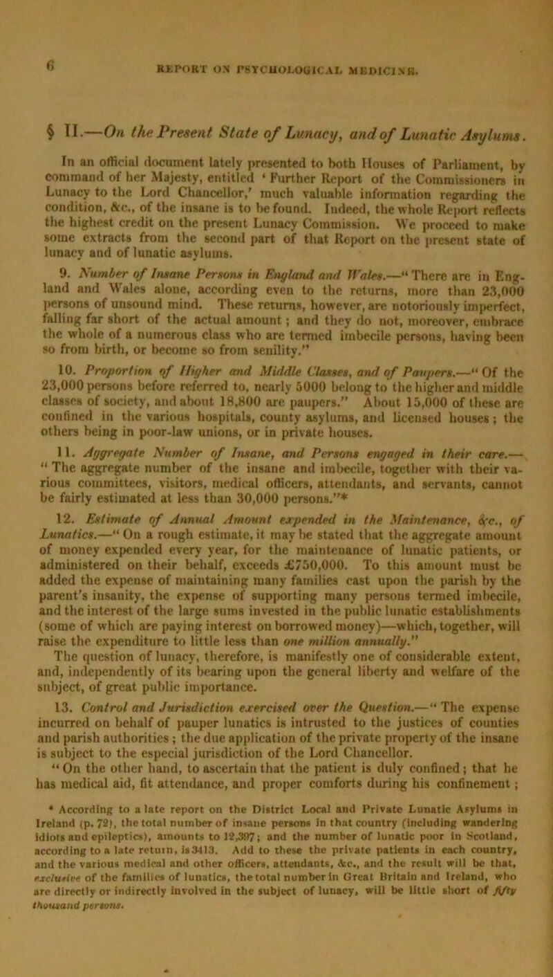 § II.—On the Present State of Lunacy, and of Lunatic Asylum. In an official document lately presented to both Houses of Parliament, by command of her Majesty, entitled ‘ Further Report of the Commissioners in Lunacy to the Lord Chancellor,' much valuable information regarding the condition, &c., of the insane is to be found. Indeed, the whole Report reflects the highest credit on the present Lunacy Commission. We proceed to make some extracts from the second part of that Report on the present state of lunacy and of lunatic asylums. 9. Number of Insane Persons in England and Wales.—“There are in Eng- land and Wales alone, according even to the returns, more than 23,000 persons of unsound mind. These returns, however, are notoriously imperfect, falling far short of the actual amount; and they do not, moreover, embrace the whole of a numerous class who are termed imbecile persons, having been so from birth, or become so from senility.” 10. Proportion of Higher and Middle Classes, and of Paupers.—“ Of the 23,000 persons before referred to, nearly 5000 belong to the higher and middle classes of society, and about 18,800 are paupers.” About 15,000 of these are confined in the various hospitals, county asylums, and licensed houses; the others being in poor-law unions, or in private houses. 11. Aggregate Number of Insane, and Persons engaged in their care.— “ The aggregate number of the insane and imbecile, together with their va- rious committees, visitors, medical officers, attendants, and servants, cannot be fairly estimated at less than 30,000 persons.”* 12. Estimate of Annual Amount expended in the Maintenance, Ofc., of Lunatics.—“On a rough estimate.it maybe stated that the aggregate amount of money expended every year, for the maintenance of lunatic patients, or administered on their behalf, exceeds £750,000. To this amount must be added the expense of maintaining many families cast upon the parish by the parent's insanity, the expense of supporting many persons termed imbecile, and the interest of the large sums invested in the public lunatic establishments (some of which are paying interest on borrowed money)—which, together, will raise the expenditure to little less than one million annually. The question of lunacy, therefore, is manifestly one of considerable extent, and, independently of its bearing upon the general liberty and welfare of the subject, of great public importance. 13. Control and Jurisdiction exercised over the Question.—“ The expense incurred on behalf of pauper lunatics is intrusted to the justices of counties and parish authorities; the due application of the private property of the insane is subject to the especial jurisdiction of the Lord Chancellor. “On the other hand, to ascertain that the patient is duly confined; that he has medical aid, fit attendance, and proper comforts during his confinement; • According to a late report on the District Local and Private Lunatic Asylums in Ireland (p. 72), the total number of insane persons in that country (including wandering idiots and epileptics), amounts to 12,397; and the number of lunatic poor in Scotland, according to a late return, is3413. Add to these the private patients in each country, and the various medical and other officers, attendants, Sic., and the result will be that, exclusive of the families of lunatics, the total number in Great Britain and Ireland, who are directly or indirectly iuvolved in the subject of lunacy, will be little short of fifty thousand persons.