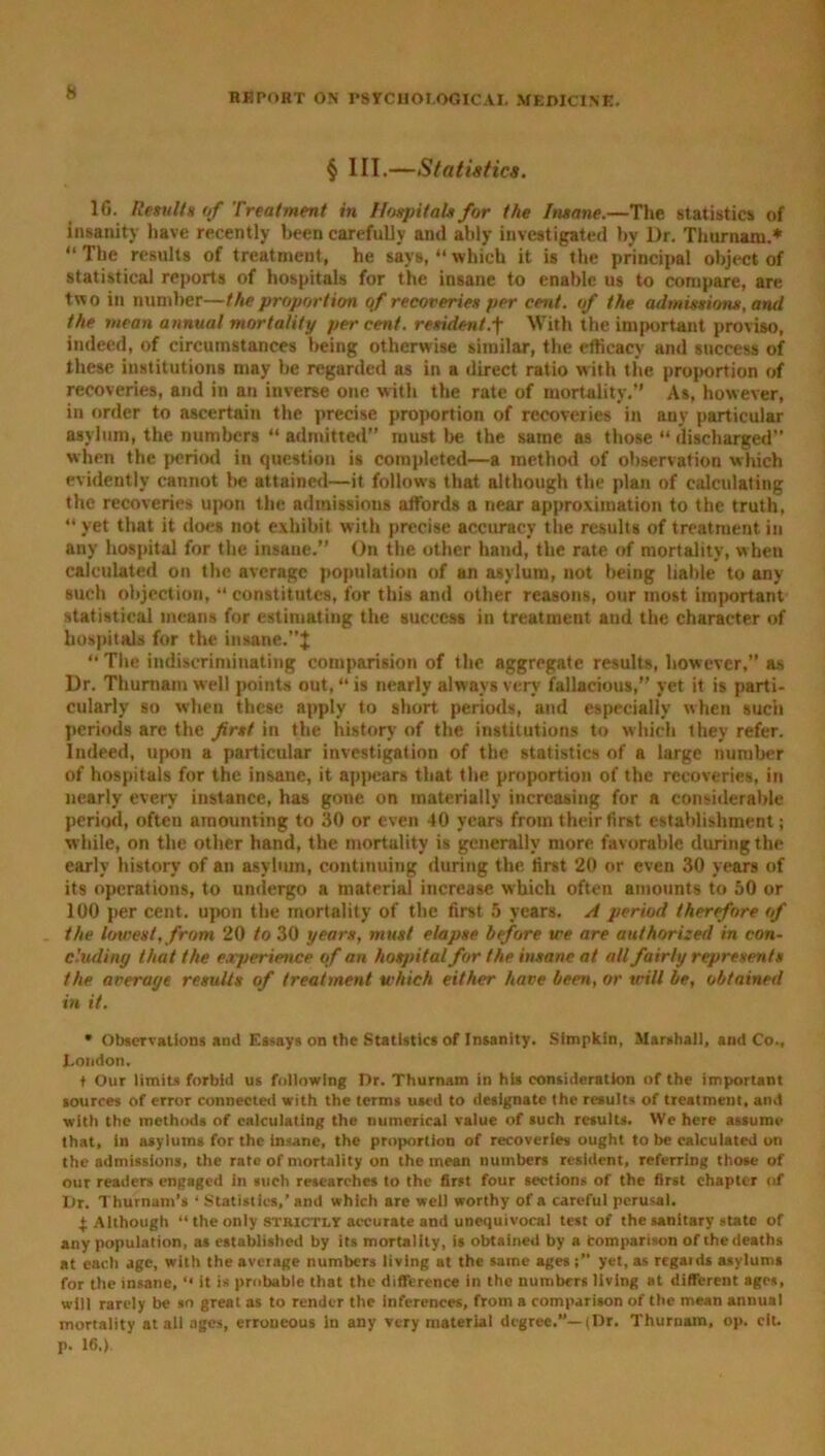 § III.—Statistics. 1G. Results of Treatment in Hospitals for (tie Insane.—The statistics of insanity have recently been carefully and ably investigated by l)r. Thurnam.* “The results of treatment, he says, “which it is the principal object of statistical reports of hospitals for the insane to enable us to compare, are two in number—the proportion qf recoveries per cent, of the admissions, and the mean annual mortality per cent, resident.With the important proviso, indeed, of circumstances being otherwise similar, the efficacy and success of these institutions may be regarded as in a direct ratio with the proportion of recoveries, and in an inverse one with the rate of mortality.” As, however, in order to ascertain the precise proportion of recoveries in any particular asylum, the numbers “ admitted” must be the same as those “ discharged when the period in question is completed—a method of observation which evidently cannot be attained—it follows that although the plan of calculating the recoveries upon the admissions affords a near approximation to the truth, “ yet that it does not exhibit with precise accuracy the results of treatment in any hospital for the insane.” On the other hand, the rate of mortality, when calculated on the average population of an asylum, not being liable to any such objection, “ constitutes, for this and other reasons, our most important statistical means for estimating the success in treatment and the character of hospitals for the insane.”^ “ The indiscriminating comparison of the aggregate results, however,” as Dr. Thurnam well points out, “ is nearly always very fallacious,” yet it is parti- cularly so when these apply to short periods, and especially when such periods are the first in the history of the institutions to which they refer. Indeed, upon a particular investigation of the statistics of a large number of hospitals for the insane, it appears that the proportion of the recoveries, in nearly every instance, has gone on materially increasing for a considerable period, often amounting to 30 or even 40 years from their first establishment; while, on the other hand, the mortality is generally more favorable during the early history of an asylum, continuing during the first 20 or even 30 years of its operations, to undergo a material increase which often amounts to 50 or 100 per cent, upon the mortality of the first 5 years. A period therefore of the lowest, from 20 to 30 years, must elapse before we are authorized in con- chtdiny that the experience of an hospital for the insane at all fairly represents the average results of treatment which either have been, or trill be, obtained in it. • Observations and Essays on the Statistics of Insanity. Simpkin, Marshall, and Co., Condon. t Our limits forbid us following Dr. Thurnam in his consideration of the important sources of error connected with the terms used to designate the results of treatment, and with the methods of calculating the numerical value of such results. We here assume that, in asylums for the insane, the proportion of recoveries ought to be calculated on the admissions, the rate of mortality on the mean numbers resident, referring those of our readers engaged in such researches to the first four sections of the first chapter of Dr. Thurnam’s ‘ Statistics,’ and which are well worthy of a careful perusal. 4: Although “ the only strictly accurate and unequivocal test of the sanitary state of any population, as established by its mortality, is obtained by a Comparison of the deaths at each age, with the average numbers living at the same ages i” yet, as regatds asylums for the insane, “ it is probable that the difference in the numbers living at different ages, will rarely be so great as to render the inferences, from a comparison of the mean annual mortality at all ages, erroneous In any very material degree.”—(Dr. Thurnam, op. cit. p. 16.)