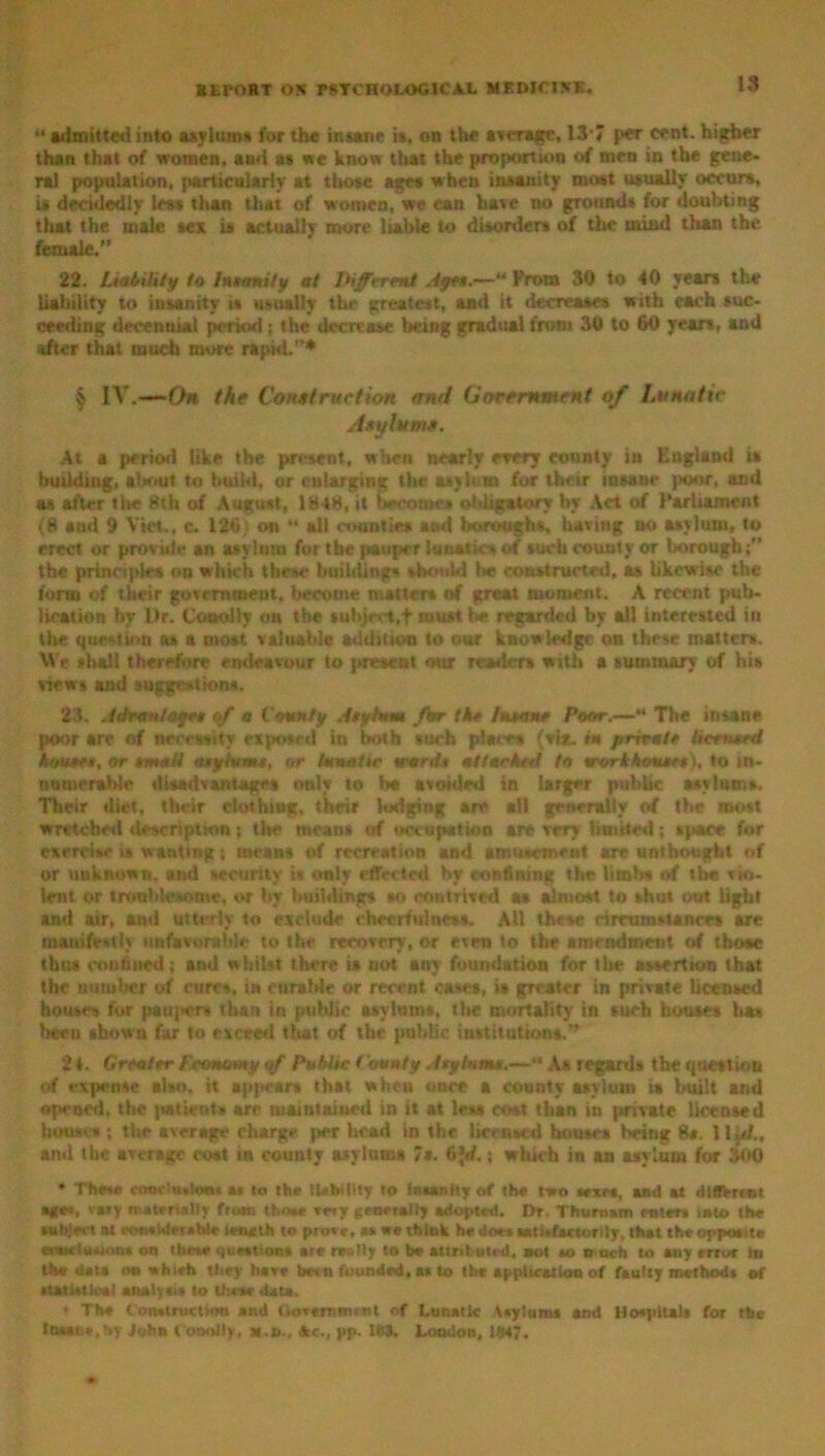 “ admitted into asylums for the insane is, on the average, 13*7 per cent, higher than that of women, ami as we know that the proportion of men in the gene, ral population, particularly at those ages when insanity most usually occurs, is decidedly less than that of women, we can have no grounds for doubting that the male sex is actually more liable to disorders of the mind than the female,” 22. Liability to Insanity at Different .4get.—“ Prom 30 to 40 years the liability to insanity is usually the greatest, anti it decreases with each suc- ceeding decennial period; the decrease being gradual from 30 to 60 yean, and after that much more rapid.”* $ IV.—On the Construction and Government of Lunatic Asylums. At a period like the present, when nearly every county in England is building, about to build, or enlarging the asybui (or their insane poor, and as after the 8th of August, 1848, it become* obligatory by Act of Parliament (8 and 9 Viet., c. 126) on ** all counties and boroughs, having no asylum, to erect or provide an asylum for the pauper lunatics of such county or Imrough;” the principles on which these buihUtig* should be constructed, as likewise the form of their government, become matters of great moment. A recent pub- lication by Ur. Coooliy ou the subject,f must be regarded by all interested in the question as a most valuable addition to our knowledge on these matters. Ve shall therefore endeavour to present our readers with a summary of his views and suggestions. 23. A dr ant ages ff a County Asylum for the Insane Poor.-—* The insane poor are of necessity exposed in both such placet (via. fat private Itcrimed houses, or small asylums, or lunatic words attacked to srorkhouses), to in- numerable disadvantages only to be avoided in larger public asylums. Their diet, their clothing, their lodging are ail generally of the most wretched description; the means of occupation arc very limited; space for exercise is wanting; mean* of recreation and amusement are unthought of or unknown, and security is only effected by confining the limits of the vio- lent or troublesome, or by buildings so contrived as almost to shut out light and air, ami utterly to exclude cheerfulness. All these circumstances arc manifestly unfavorable to the recovery, or even to the amendment of those thus confined ; and whilst there it not any foundation for the assertion that the number of cures, in curable or recent cases, is greater in private licensed houses for paujters than in public asylums, the mortality in such houses has been shown far to exceed that of the public institutions.” 2 i. Greater famomy iff Public County Asylum*.—“ As regards the question of expense also, it appear* that when once a county asylum is built and opened, the patients are main tamed in it at less cost than in private licensed house* ; the average charge per head in the licensed houses being 8«. 1 iff., and the average cost in county asylums 7s. 6Jrf.; which in an asylum for lint) * The** ccmelsskMM a« to the liability to insanity of the two tears, and at different ago*, vary materially ftom those »«y generally adopted. Dr. Thurnam enters into the subject at ecMi*Wetsble lemtlh to prove, as we think he does sati.factor ily, that the opposite arwetusion* on these questions ate really to be attributed, sot so o uch to any error In th* data on which they have betti founded, as to the application of faulty methods of statistical analysis to Uieae data. • The Construction and Government of Lunatic Asylums and Hospitals for the Ihsaoe.hy John t onolly. Ac., pp. 1«3. London, 184?.