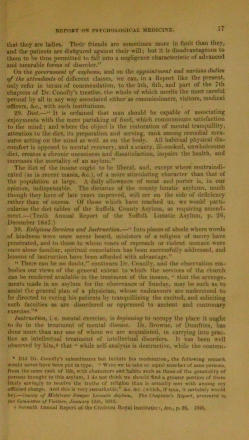 that they are ladies. Their friends are sometimes more in fault than they, and the patients are disfigured against their will; but it is disadvantageous to them to lie thus permitted to fall into a negligence characteristic of advanced and incurable forms of disorder.” On the government of asylums, and on the appointment ami various duties of the attendants of different classes, we can, in a Report like the present, only refer in terms of commendation, to the 5th, 6th, and part of the 7th chapters of Dr. Conolly’s treatise, the whole of which merits the most careful perusal hy all in any way associated either as commissioners, visitors, medical officers, &c., with such institutions. 29. Diet.—“ It is ordained that man should be capable of associating enjoyments with the mere partaking of food, which communicate satisfaction to the mind ; and where the Object is the restoration of menial tranquillity, attention to the diet, its preparation and serving, rank among remedial mea- sures acting on the mind as well as on the body. All habitual physical dia- comfort is opposed to mental recovery, and a scanty, ill-cooked, unwholesome diet, creates a chronic uneasiness and dissatisfaction, impairs the health, and increases the mortality of an asylum.” The diet of the insane ought to lie liberal, and, except where contraindi- cated (as in recent mama, Ac,), of a more stimulating character than that of the population at Urge. A daily allowance of meat and porter is, in our Opinion, indispensable. The dietaries of the county lunatic asylums, much though they have of late year* improved, still err on the side of deficiency rather than of excess. Of those which have reached as, we would parti- cularise the diet tables of the Suffolk County Vsylum, as requiring amend- ment.—(Truth Annual Report of the Suffolk Lunatic Asylum, p. 26, December 1H47.) SO. Religions Smites and fsndrnrikm.—'* Into places of abode where word* of kindness were once never heard, ministers of a religion of merry have penetrated, and to those to whom tones of reproach or violent menace were once alone familiar, spiritual consolation has liecn successfully addressed, and lessons of instruction have been afforded with advantage.” •* There can lie no doubt.” continue* Dr, Ctwolly, and the observation em- bodies our views of the general extent to which the services of the church can lie rendered available in the treatment of the iutane, “ that the arrange, nient* made in an asylum for the observance of Sunday, tnav be such as to assist the general plan of a physician, whose endeavours are understood to lie directed to curing his patients by tranquillixing the excited, and soliciting such facilities as are disordered or oppressed to ancient and customary exercise.”* Instruction, i. e. mental exercise, is beginning to occupy the place it ought to do in the treatment of mental disease. I)t. Browne, of Dumfries, has done more than any one of whom we are acquainted, in carrying into prac- tice an intellectual treatment of intellectnal disorders. It has been well oliserved by him.t that *• while self-analysis ts destructive, while the content* * t)U Dr. Conollj’s subordinates but Imitate his moderation, the following remark. w«uU never hot hern put in type.  W ere we to take an equal number of sane persons, from the same rank of life, with characters and habits aurh aa those of the generality of per sous brought to this asylum, I do not think we should find a greater portion of them likely sarmgly to receive the truths of r, 11* km than W actually met with among my aIRkled charge. And thu is very remarkable. Ac. Ac. (which, 1/ true, it certainly would be).— a/ Muto trees Pnuper IflMlic lij/sw. The Chaflain'e Report, prcreated tm the Commutes nf Cieiten, January lith, 1841). 1 Seventh Annual Report of the Crichton Royal Insutupo t, Ac., p. Hi. IMS.