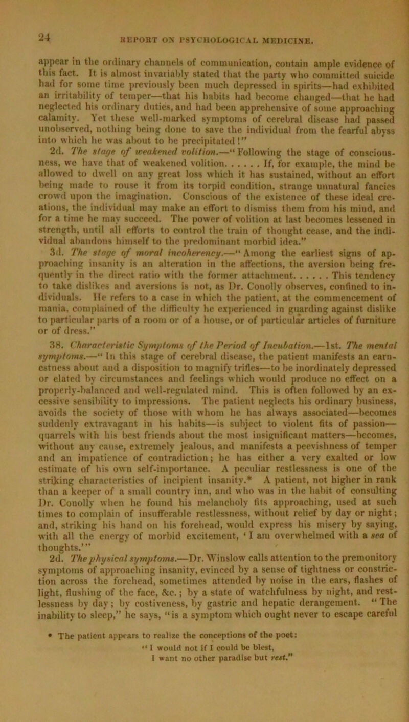 appear in the ordinary channels of communication, contain ample evidence of this fact. It. is almost invariably stated that the party who committed suicide had for some time previously been much depressed in spirits—had exhibited an irritability of temper—that his habits had become changed—that he had neglected his ordinary duties, and had been apprehensive of some approaching calamity. Yet these well-marked symptoms of cerebral disease had passed unobserved, nothing being done to save the individual from the fearful abyss into which he was about to he precipitated!” 2d. The stage of weakened volition.—“ Following the stage of conscious- ness, we have that of weakened volition If, for example, the mind be allowed to dwell on any great loss which it has sustained, without an effort bring made to rouse it from its torpid condition, strange unnatural fancies crowd upon the imagination. Conscious of the existence of these ideal cre- ations, the individual may make an effort to dismiss them from his mind, and for a time he may succeed. The power of volition at last becomes lessened in strength, until all efforts to control the train of thought cease, and the indi- vidual abandons himself to the predominant morbid idea.” 3d. The stage of moral incohereney.—“ Among the earliest signs of ap- proaching insanity is an alteration in the affections, the aversion being fre- quently in the direct ratio with the former attachment This tendency to take dislikes and aversions is not, as I)r. Cotiolly observes, confined to in- dividuals. He refers to a case in which the patient, at the commencement of mania, complained of the difficulty he experienced in guarding against dislike to particidar parts of a room or of a house, or of particular articles of furniture or of dress.” 38. Characteristic Symptoms of the Period of Incubation.—1st. The mental symptoms.—“ In this stage of cerebral disease, the patient manifests an earn- estness about and a disposition to magnify trifles—to be inordinately depressed or elated by circumstances and feelings which would produce no effect on a properly-balanced and well-regulated mind. This is often followed by an ex- cessive sensibility to impressions. The patient neglects his ordinary business, avoids the society of those with whom he has always associated—becomes suddenly extravagant in his habits—is subject to violent fits of passion— quarrels with his best friends about the most insignificant matters—becomes, without any cause, extremely jealous, and manifests a peevishness of temper and an impatience of contradiction; he has cither a very exalted or low estimate of his own self-importance. A peculiar restlessness is one of the striking characteristics of incipient insanity.* A patient, not higher in rank than a keeper of a small country inn, and w ho was in the habit of consulting Dr. Conolly when he found his melancholy fits approaching, used at such times to complain of insufferable restlessness, without relief by day or night; and, striking his hand on his forehead, would express his misery by saying, with all the energy of morbid excitement, ‘ I am overwhelmed with a sea of thoughts.’” 2d. The physical symptoms.—Dr. Winslow calls attention to the premonitory symptoms of approaching insanity, evinced by a sense of tightness or constric- tion across the forehead, sometimes attended by noise in the ears, flashes of light, flushing of the face, &c.; by a state of watchfulness by night, and rest- lessness by day; by costiveness, bv gastric and hepatic derangement. “The inability to sleep,” ire says, “is a symptom which ought never to escape careful • The patient appears to realize the conceptions of the poet: “ I would not if I could be blest, I want no other paradise but rest.