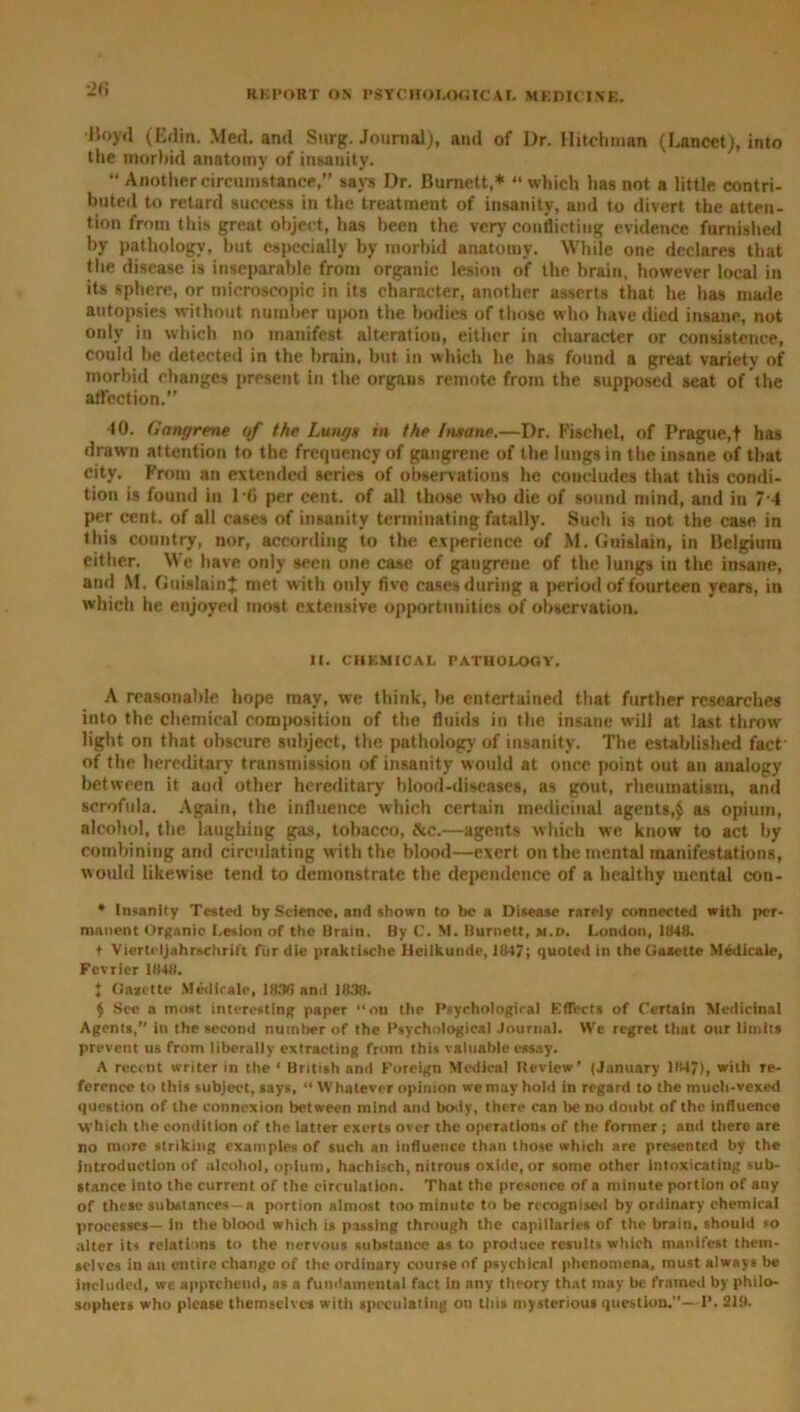 Hoyil (Edin. Med. and Surg. Journal), and of Dr. Ilitchman (Lancet), into the morbid anatomy of insauity. •• Another circumstance,” says Dr. Burnett,* “ which lias not a little contri- buted to retard success in the treatment of insanity, and to divert the atten- tion from this great object, has been the very conflicting evidence furnished by pathology, but especially by morbid anatomy. While one declares that the disease is inseparable from organic lesion of the brain, however local in its sphere, or microscopic in its character, another asserts that he has made autopsies without number upon the bodies of those who have died insane, not only in which no manifest alteration, either in character or consistence, could be detected in the brain, but in which he has found a great variety of morbid changes present in the organs remote from the supposed seat of the affection.” 40. Gangrene of the Lung* in the lmane.—Dr. Fischel, of Prague,f has drawn attention to the frequency of gangrene of the lungs in the insane of that city. From an extended series of observations he concludes that this condi- tion is found in 16 per cent, of all those who die of sound mind, and in 7 4 per cent, of all cases of insanity terminating fatally. Such is not the case in this country, nor, according to the experience of M. Guislain, in Belgium either. We have only seen one case of gangrene of the lungs in the insane, and M. Guislain? met with only five cases during a period of fourteen years, in which he enjoyed most extensive opportunities of observation. II. CHEMICAL PATHOLOGY. A reasonable hope may, we think, be entertained that further researches into the chemical composition of the fluids in the insane will at last throw' light on that obscure subject, the pathology of insanity. The established fact of the hereditary transmission of insanity would at once point out an analogy between it and other hereditary blood-diseases, as gout, rheumatism, and scrofula. Again, the influence which certain medicinal agents,$ as opium, alcohol, the laughing gas, tobacco, &c.—agents which we know to act by combining and circulating with the blood—exert on the mental manifestations, would likewise tend to demonstrate the dependence of a healthy mental con- • Insanity Tested by Science, and shown to be a Disease rarely connected with per- manent Organic Lesion of the Brain. By C. M. Burnett, m.d. London, 1848. t Viertcljahrschrift fur die praktische Ileilkunde, 1847; quoted in the Gazette Medicate, Fcvricr 1848. 1 Gazette Medicale, 1830 and 1838. $ See a most interesting paper “on the Psychological Effects of Certain Medicinal Agents, in the second number of the Psychological Journal. We regret that our limits prevent us from liberally extracting from this valuable essay. A recent writer in the ‘ British ami Foreign Medical Review’ (January 1847), with re- ference to this subject, says, “ Whatever opinion we may hold in regard to the much-vexed question of the connexion between mind and body, there can be no doubt of the influence which the condition of the latter exerts over the operations of the former ; and there are no more striking examples of such an influence than those which are presented by the introduction of alcohol, opium, hachisch, nitrous oxide, or some other intoxicating sub- stance into the current of the circulation. That the presence of a minute portion of any of these substances- a portion almost too minute to be recognised by ordinary chemical processes— in the blood which is passing through the capillaries of the brain, should so alter its relations to the nervous substance as to produce results which manifest them- selves in an entire change of the ordinary course of psychical phenomena, must always be included, we apprehend, as a fundamental fact in any theory that may be framed by philo- sophers who please themselves with speculating on this mysterious question.—P. 21!).