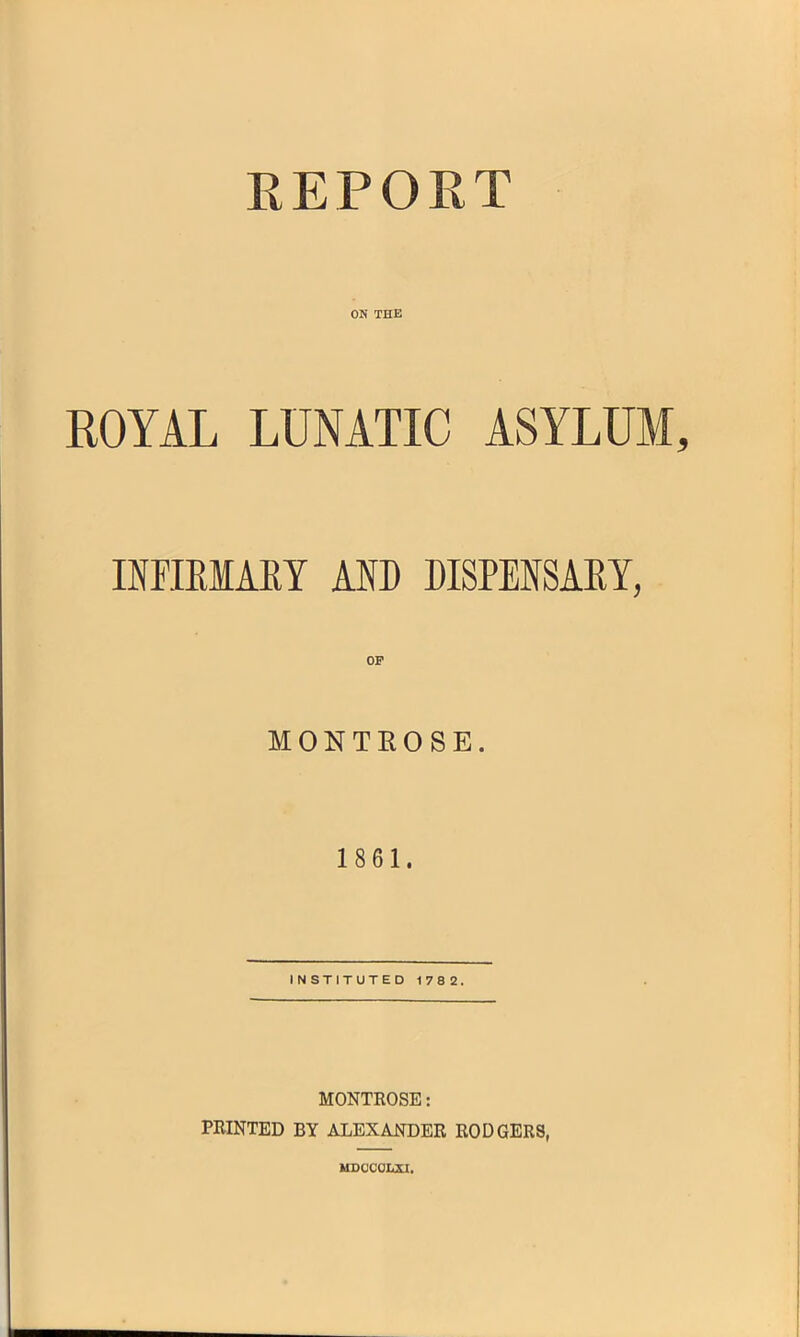 REPORT ON THE ROYAL LUNATIC ASYLUM INFIRMARY ANT) DISPENSARY, OF MONTROSE. 1861. INSTITUTED 178 2. MONTROSE: PRINTED BY ALEXANDER RODGERS, MDCCOLXI,