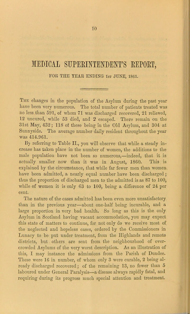 MEDICAL SUPERINTENDENT'S REPORT, FOE THE TEAR ENDING 1st JUNE, 1861. The changes in the population of the Asylum during the past year have been very numerous. The total number of patients treated was no less than 591, of whom 71 was discharged recovered, 21 relieved, 12 uncured, while 53 died, and 2 escaped. There remain on the 31st May, 432; 118 of these being in the Old Asylum, and 304 at Sunnyside. The average number daily resident throughout the year was 414.961. By referring to Table II., you will observe that while a steady in- crease has taken place in the number of women, the additions to the male population have not been so numerous,—indeed, that it is actually smaller now than it was in August, 1860. This is explained by the circumstance, that while far fewer men than women have been admitted, a nearly equal number have been discharged ; thus the proportion of discharged men to the admitted is as 87 to 100, while of women it is only 63 to 100, being a difference of 24 per cent. The nature of the cases admitted has been even more unsatisfactory than in tire previous year—about one-half being incurable, and a large proportion in very bad health. So long as this is the only Asylum in Scotland having vacant accommodation, you may expect this state of matters to continue, for not only do we receive most of the neglected and hopeless cases, ordered by the Commissioners in Lunacy to be put under treatment, from the Highlands and remote districts, but others are sent from the neighbourhood of over- crowded Asylums of the very worst description. As an illustration of this, I may instance the admissions from the Parish of Dundee. These were 16 in number, of whom only 3 were curable, 2 being al- ready discharged recovered; of the remaining 13, no fewer than 5 laboured under General Paralysis—a disease always rapidly fatal, and requiring during its progress much special attention and treatment.