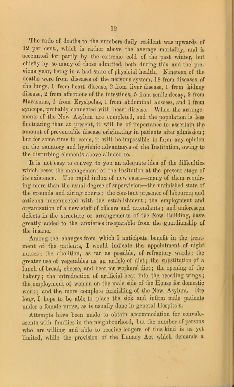 The ratio of deaths to the numbers daily resident was upwards of 12 per oent., which is rather above the average mortality, and is accounted for partly by the extreme cold of the past winter, but chiefly by so many of those admitted, both during this and the pre- vious year, being in a bad state of physicial health. Nineteen of the deaths were from diseases of the nervous system, 18 from diseases of the lungs, 1 from heart disease, 2 from liver disease, 1 from kidney disease, 2 from affections of the intestines, 5 from senile decay, 2 from Marasmus, 1 from Erysipelas, 1 from abdominal abscess, and 1 from syncope, probably connected with heart disease. When the arrange- ments of the New Asylum are completed, and the population is less fluctuating than at present, it will be of importance to ascertain the amount of preventable disease originating in patients after admission ; but for some time to come, it will be impossible to form any opinion on the sanatory and hygienic advantages of the Institution, owing to the disturbing elements above alluded to. It is not easy to convey to you an adequate idea of the difficulties which beset the management of the Insitution at tbe present stage of its existence. The rapid influx of new cases—many of them requir- ing more than the usual degree of supervision—the unfinished state of the grounds and airing courts ; the constant presence of labourers and artizans unconnected with the establishment; the employment and organization of a new staff of officers and attendants ; and unforeseen defects in the structure or arrangements of the New Building, have greatly added to the anxieties inseparable from the guardianship of the insane. Among the changes from which I anticipate benefit in the, treat- ment of the patients, I would indicate the appointment of night nurses; the abolition, as far as possible, of refractory wards; the greater use of vegetables as an article of diet; the substitution of a lunch of bread, cheese, and beer for workers’ diet; the opening of the bakery ; the introduction of artificial heat into the receding wings ; the employment of women on the male side of the House for domestic work; and the more complete furnishing of the New Asylum. Ere long, I hope to be able to place the sick and infirm male patients under a female nurse, as is usually done in general Hospitals. Attempts have been made to obtain accommodation for convale- scents with families in the neighbourhood, but the number of persons who arc willing and able to receive lodgers of this kind is as yet limited, while the provision of the Lunacy Act which demands a