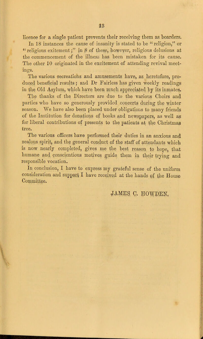 licence for a single patient prevents tlieir receiving them as hoarders. In 18 instances the cause of insanity is stated to he “religion,” or “ religious exitementin 8 of these, however, religious delusions at the commencement of the illness has been mistaken for its cause. The other 10 originated in the excitement of attending revival meet- ings. The various recreations and amusements have, as heretofore, pro- duced beneficial results ; and Dr Fairless has given weekly readings in the Old Asylum, which have been much appreciated by its inmates. The thanks of the Directors are due to the various Choirs and parties who have so generously provided concerts during the winter season. We have also been placed under obligations to many friends of the Institution for donations of books and newspapers, as well as for liberal contributions of presents to the patients at the Christmas tree. The various officers have performed their duties in an anxious and zealous spirit, and the general conduct of the staff of attendants which is now nearly completed, gives me the best reason to hope, that humane and conscientious motives guide them in their trying and responsible vocation. In conclusion, I have to express my grateful sense of the uniform consideration and support I have received at the hands of the House Committee.
