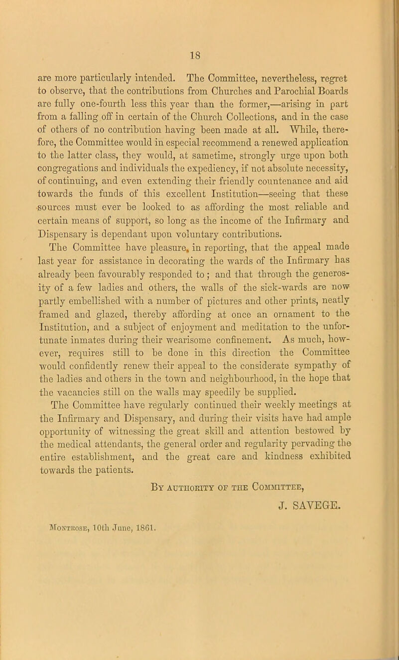 IS are more particularly intended. The Committee, nevertheless, regret to observe, that the contributions from Churches and Parochial Boards are fully one-fourth less this year than the former,—arising in part from a falling off in certain of the Church Collections, and in the case of others of no contribution having been made at all. While, there- fore, the Committee would in especial recommend a renewed application to the latter class, they would, at sametime, strongly urge upon both congregations and individuals the expediency, if not absolute necessity, of continuing, and even extending their friendly countenance and aid towards the funds of this excellent Institution—seeing that these sources must ever be looked to as affording the most reliable and certain means of support, so long as the income of the Infirmary and Dispensary is dependant upon voluntary contributions. The Committee have pleasure, in reporting, that the appeal made last year for assistance in decorating the wards of the Infirmary has already been favourably responded to ; and that through the generos- ity of a few ladies and others, the walls of the sick-wards are now partly embellished with a number of pictures and other prints, neatly framed and glazed, thereby affording at once an ornament to the Institution, and a subject of enjoyment and meditation to the unfor- tunate inmates during their wearisome confinement. As much, how- ever, requires still to be done in this direction the Committee would confidently renew their appeal to the considerate sympathy of the ladies and others in the town and neighbourhood, in the hope that the vacancies still on the walls may speedily be supplied. The Committee have regularly continued their weekly meetings at the Infirmary and Dispensary, and during their visits have had ample opportunity of witnessing the great skill and attention bestowed by the medical attendants, the general order and regularity pervading the entire establishment, and the great care and kindness exhibited towards the patients. By authority of the Committee, J. SAYEGE. Montrose, lOtli June, 18G1.