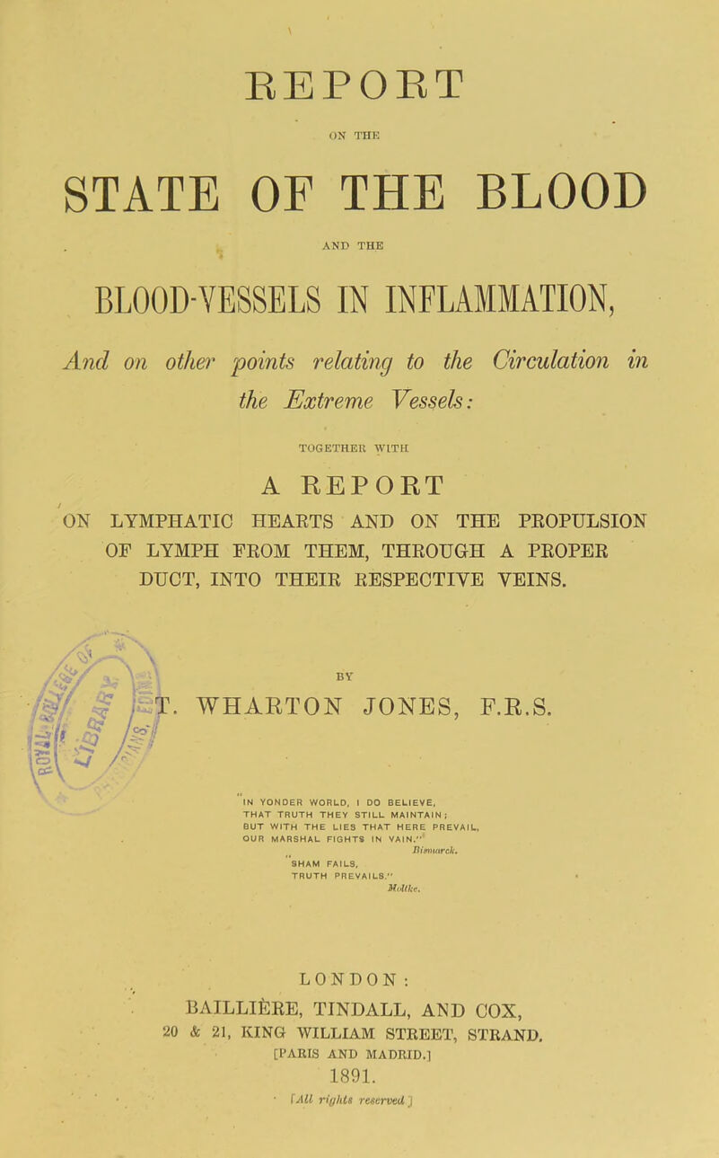 ON THE STATE OF THE BLOOD AND THE BLOOD-VESSELS IN INFUMMATION, And on other points relating to the Circulation in the Extreme Vessels: TOGETHER WITH A REPORT ON LYMPHATIC HEAETS AND ON THE PEOPULSION OF LYMPH FEOM THEM, THEOUGH A PEOPEE DUCT, INTO THEIE EESPECTIVE VEINS. BY WHARTON JONES, F.R.S. IN YONDER WORLD, I DO BELIEVE, THAT TRUTH THEY STILL MAINTAIN; BUT WITH THE LIES THAT HERE PREVAIL. OUR MARSHAL FIGHTS IN VAIN,* JUmnarck. SHAM FAILS, TRUTH PREVAILS. Molthe. LONDON; BAILLlfeEE, TINDALL, AND COX, 20 & 21, KING WILLIAM STREET, STRAND. [PARIS AND MADRID.] 1891. lAll rights reserveil]