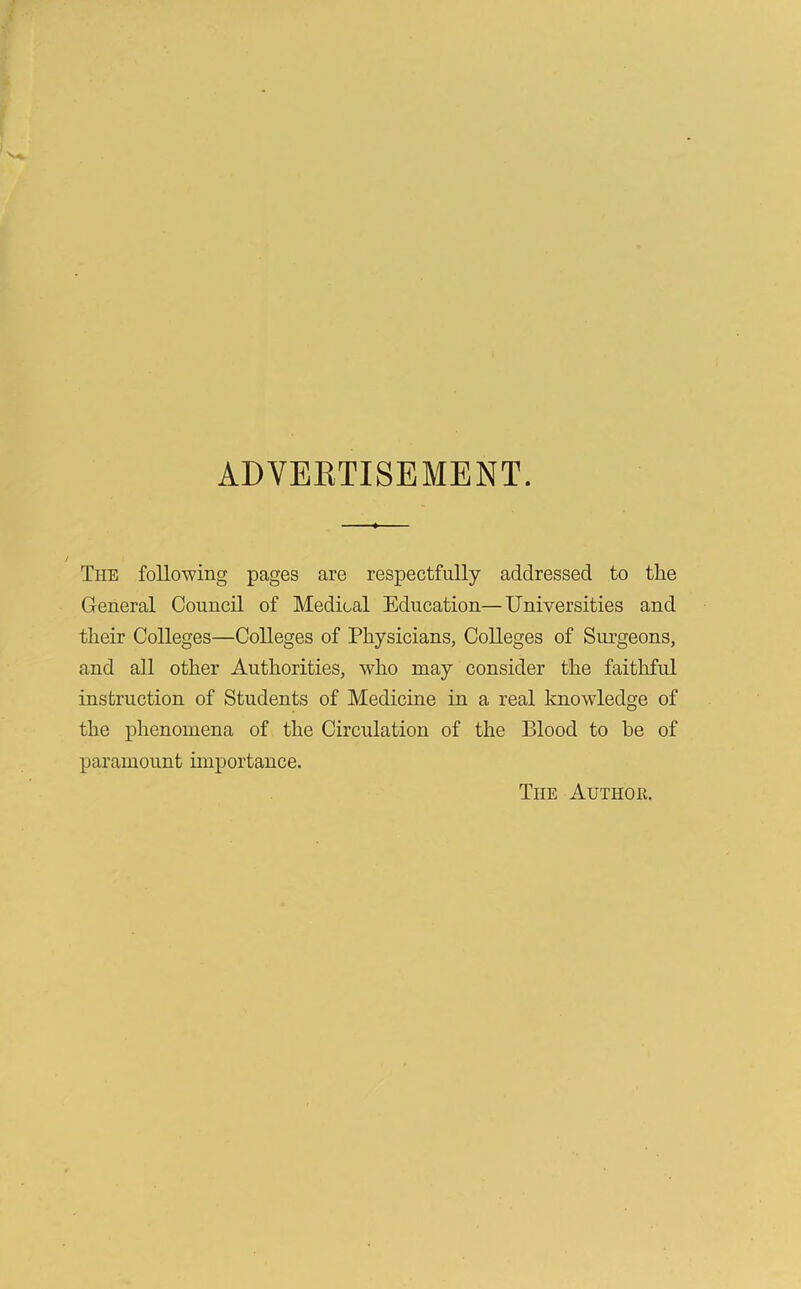 ADVERTISEMENT. The following pages are respectfully addressed to the General Council of Medical Education—Universities and their Colleges—Colleges of Physicians, Colleges of Surgeons, and all other Authorities, who may consider the faithful instruction of Students of Medicine in a real knowledge of the phenomena of the Circulation of the Blood to he of paramount importance. The Author.