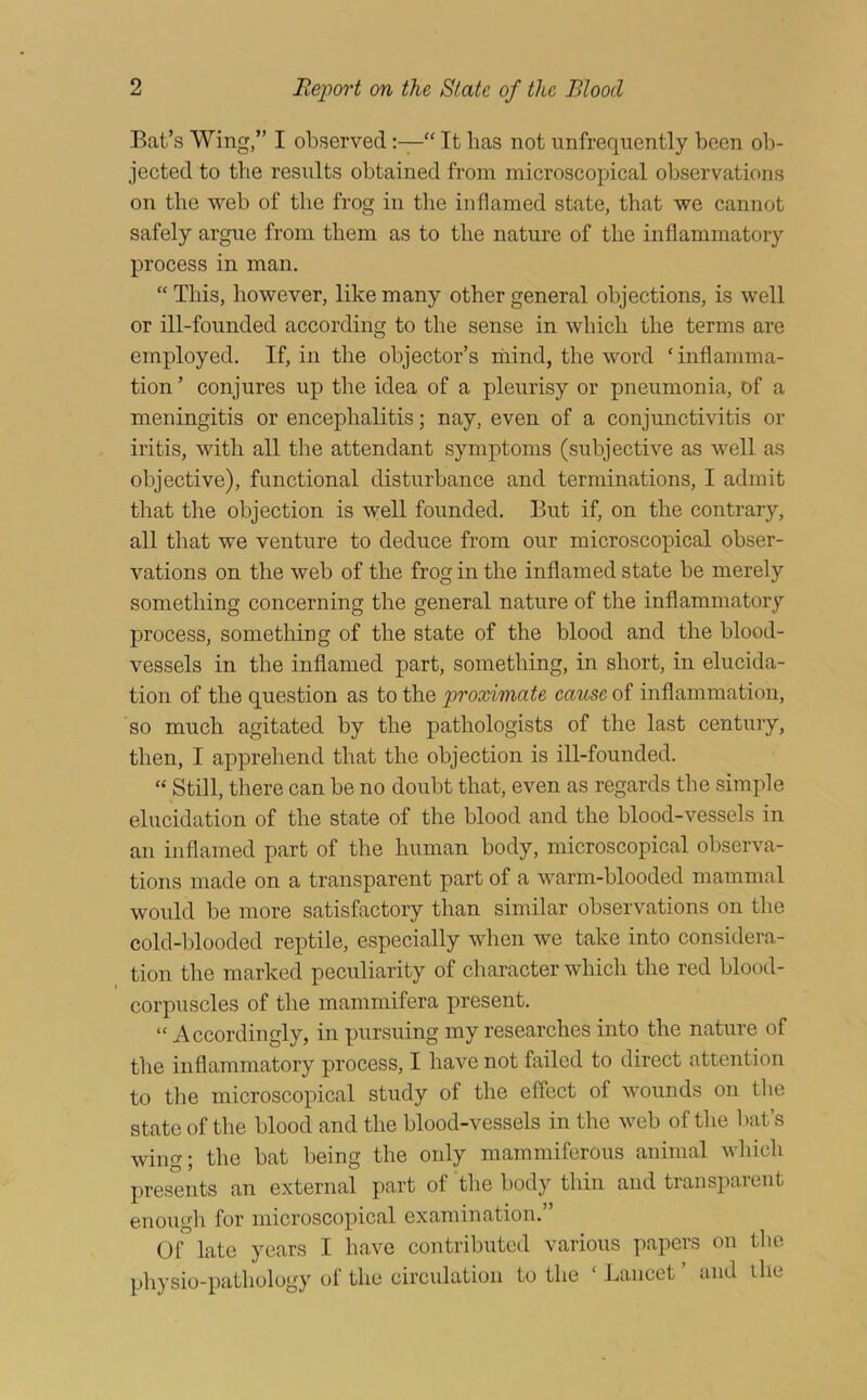 Bat’s Wing,” I observed“ It has not unfrequently been ob- jected to the results obtained from microscopical observations on the web of the frog in the inflamed state, that we cannot safely argue from them as to the nature of the inflammatory process in man. “ This, however, like many other general objections, is well or ill-founded according to the sense in which the terms are employed. If, in the objector’s niiind, the word ‘inflamma- tion’ conjures up the idea of a pleurisy or pneumonia, of a meningitis or encephalitis; nay, even of a conjunctivitis or iritis, with all the attendant symptoms (subjective as well as objective), functional disturbance and terminations, I admit that the objection is well founded. But if, on the contrary, all that we venture to deduce from our microscopical obser- vations on the web of the frog in the inflamed state be merely something concerning the general nature of the inflammatory process, something of the state of the blood and the blood- vessels in the inflamed part, something, in short, in elucida- tion of the question as to the proximate cause of inflammation, so much agitated by the pathologists of the last century, then, I apprehend that the objection is ill-founded. “ Still, there can be no doubt that, even as regards the simple elucidation of the state of the blood and the blood-vessels in an inflamed part of the human body, microscopical observa- tions made on a transparent part of a warm-blooded mammal would be more satisfactory than similar observations on the cold-blooded reptile, especially when we take into considera- tion the marked peculiarity of character which the red blood- corpuscles of the mammifera present. “ Accordingly, in pursuing my researches into the nature of the inflammatory process, I have not failed to direct attention to the microscopical study of the effect of wounds on the state of the blood and the blood-vessels in the web of the bat’s wing; the bat being the only mammiferous animal wliich presents an external part of the body thin and transparent enough for microscopical examination.” Of late years I have contributed various papers on the physio-pathology of the circulation to the ‘ Lancet ’ and ihe