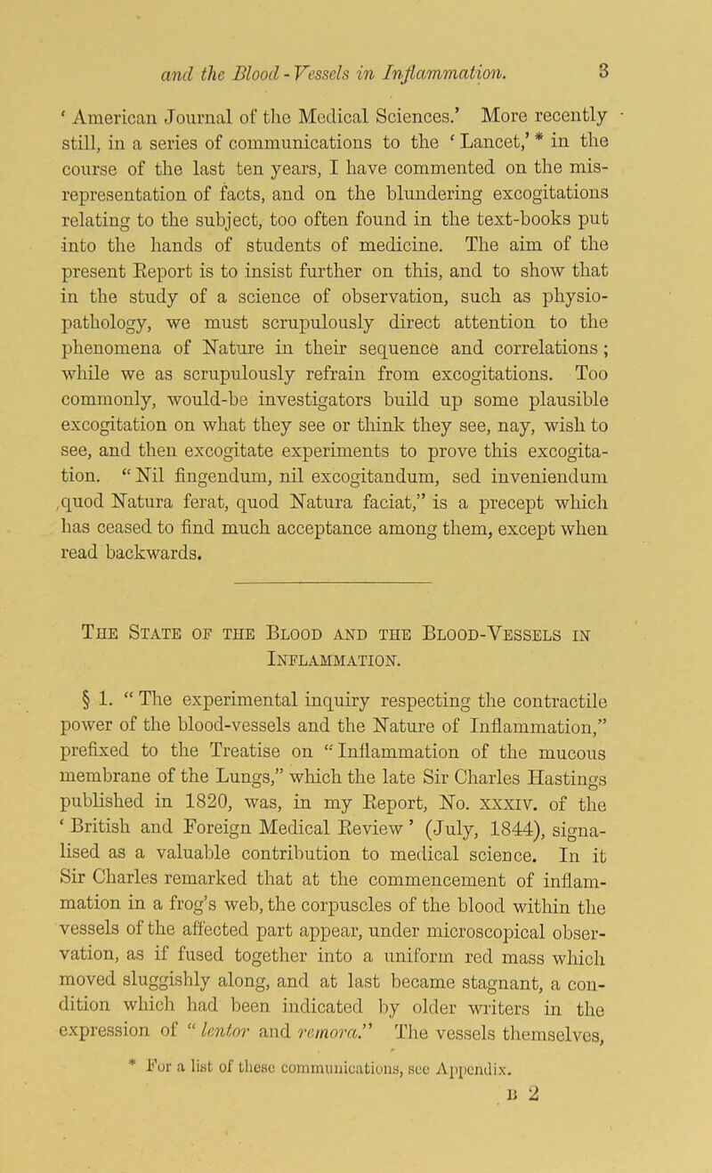 ' American Journal of tlie Medical Sciences.’ More recently still, in a series of communications to the ‘ Lancet,’ * in the course of the last ten years, I have commented on the mis- representation of facts, and on the blundering excogitations relating to the subject, too often found in the text-books put into the hands of students of medicine. The aim of the present Eeport is to insist further on this, and to show that in the study of a science of observation, such as physio- pathology, we must scrupulously direct attention to the phenomena of Nature in their sequence and correlations; while we as scrupulously refrain from excogitations. Too commonly, would-he investigators build up some plausible excogitation on what they see or think they see, nay, wish to see, and then excogitate experiments to prove this excogita- tion. “ Nil fingendum, nil excogitandum, sed inveniendum ,quod Natura ferat, quod Natura faciat,” is a precept which has ceased to find much acceptance among them, except when read backwards. The State of the Blood and the Blood-Vessels in Inflammation. § 1. “ The experimental inquiry respecting the contractile power of the blood-vessels and the Nature of Inflammation,” prefixed to the Treatise on ‘''Inflammation of the mucous membrane of the Lungs,” which the late Sir Charles Hastings published in 1820, was, in my Eeport, No. xxxiv. of the ‘ British and Foreign Medical Eeview ’ (July, 1844), signa- lised as a valuable contribution to medical science. In it Sir Charles remarked that at the commencement of inflam- mation in a frog’s web, the corpuscles of the blood within the vessels of the affected part appear, under microscopical obser- vation, as if fused together into a uniform red mass which moved sluggishly along, and at last became stagnant, a con- dition which had been indicated by older writers in the expression of “ lentor and remora.’^ Tlie vessels themselves, * kor a list of tlicsc communications, see Appendix. D 2