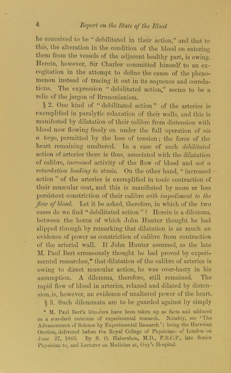 he conceived to be “ debilitated in their action,” and that to this, the alteration in the condition of the blood on entering them from the vessels of the adjacent healthy part, is owing. Herein, however. Sir Charles- committed himself to an ex- cogitation in the attempt to define the cause of the pheno- menon instead of tracing it out in its sequence and correla- tions. The expression “ debilitated action,” seems to be a relic of the jargon of Brunonianism. § 2. One kind of “debilitated action” of the arteries is exemplified in paralytic relaxation of their walls, and this is manifested by dilatation of their calibre from distension with blood now flowing freely on under the full operation of vis a tergo, permitted by the loss of tension; the force of the heart remaining unaltered. In a case of such debilitated action of arteries there is thus, associated with the dilatation of calibre, inereased activity of the flow of blood and not a retardation leading to stasis. On the other hand, “ increased action ” of the arteries is exemplified in tonic contraction of their muscular coat, and this is manifested by more or less persistent constriction of their calibre 'ivith impediment to the Jloio of blood. Let it be asked, therefore, in which of the two cases do we find “ debilitated action ” ? Herein is a dilemma, between the horns of which John Hunter thought he had slipped through by remarking that dilatation is as much an evidence of power as constriction of calibre from contraction of the arterial wall. If John Hunter assumed, as the late M. Paul Bert erroneously thought he had proved by experi- mental researches,* that dilatation of the calibre of arteries is owing to direct muscular action, he was over-hasty in his assumption. A dilemma, therefore, stiU remained. The rapid flow of blood in arteries, relaxed and dilated by disten- sion, is, however, an evidence of unaltered power of the heart. § 3. Such dilemmata are to be guarded against by simply * M. Paul Bert’s blunders have been taken up as facts and adduced as a standard outcome of experimental research. Notably, see ‘The Advancement of Science by Ex|)eriraental Kesearch ’: being the ITarveian Onition, delivered before the Koyal College of PhysiciaiK of London on dime 27, 1883. By S. 0. TIabershon, M.D., F.B.C.P., late Senior Physician to, and Lecturer on Medicine at, Guy’s Hospital.