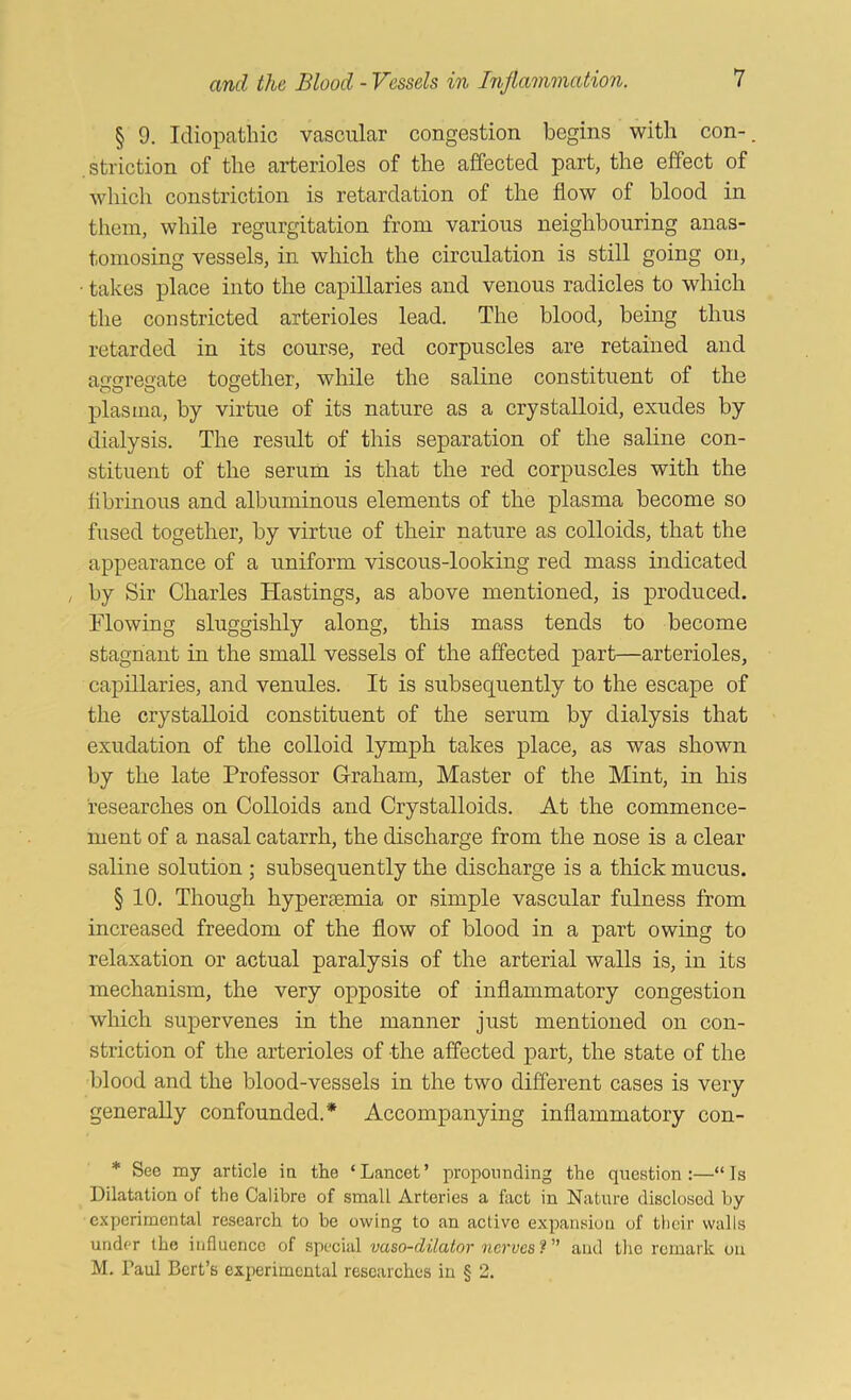 § 9. Idiopathic vascular congestion begins with con-, .striction of the arterioles of the affected part, the effect of Avhich constriction is retardation of the flow of blood in them, while regurgitation from various neighbouring anas- tomosing vessels, in which the circulation is still going on, • takes place into the caj)illaries and venous radicles to which the constricted arterioles lead. The blood, being thus retarded in its course, red corpuscles are retained and aa’srreo'ate together, while the saline constituent of the plasma, by virtue of its nature as a crystalloid, exudes by dialysis. The result of this separation of the saline con- stituent of the serum is that the red corpuscles with the flbrinous and albuminous elements of the plasma become so fused together, by virtue of their nature as colloids, that the appearance of a uniform viscous-looking red mass indicated , by Sir Charles Hastings, as above mentioned, is produced. Flowing sluggishly along, this mass tends to become stagnant in the small vessels of the affected part—arterioles, capillaries, and venules. It is subsequently to the escape of the crystalloid constituent of the serum by dialysis that exudation of the colloid lymph takes place, as was shown by the late Professor Graham, Master of the Mint, in his researches on Colloids and Crystalloids. At the commence- ment of a nasal catarrh, the discharge from the nose is a clear saline solution ; subsequently the discharge is a thick mucus. § 10. Though hypertemia or simple vascular fulness from increased freedom of the flow of blood in a part owing to relaxation or actual paralysis of the arterial walls is, in its mechanism, the very opposite of inflammatory congestion which supervenes in the manner just mentioned on con- striction of the arterioles of the affected part, the state of the blood and the blood-vessels in the two different cases is very generally confounded.* Accompanying inflammatory con- * See my article in the ‘Lancet’ propounding the question:—“Is Dilatation of the Calibre of small Arteries a fact in Nature disclosed by cxperimenhil research to be owing to an active expansion of tlicir walls under the influence of special vaso-dilator nerves ? ” and the remark on M. Paul Bert’s experimental researches in § 2.