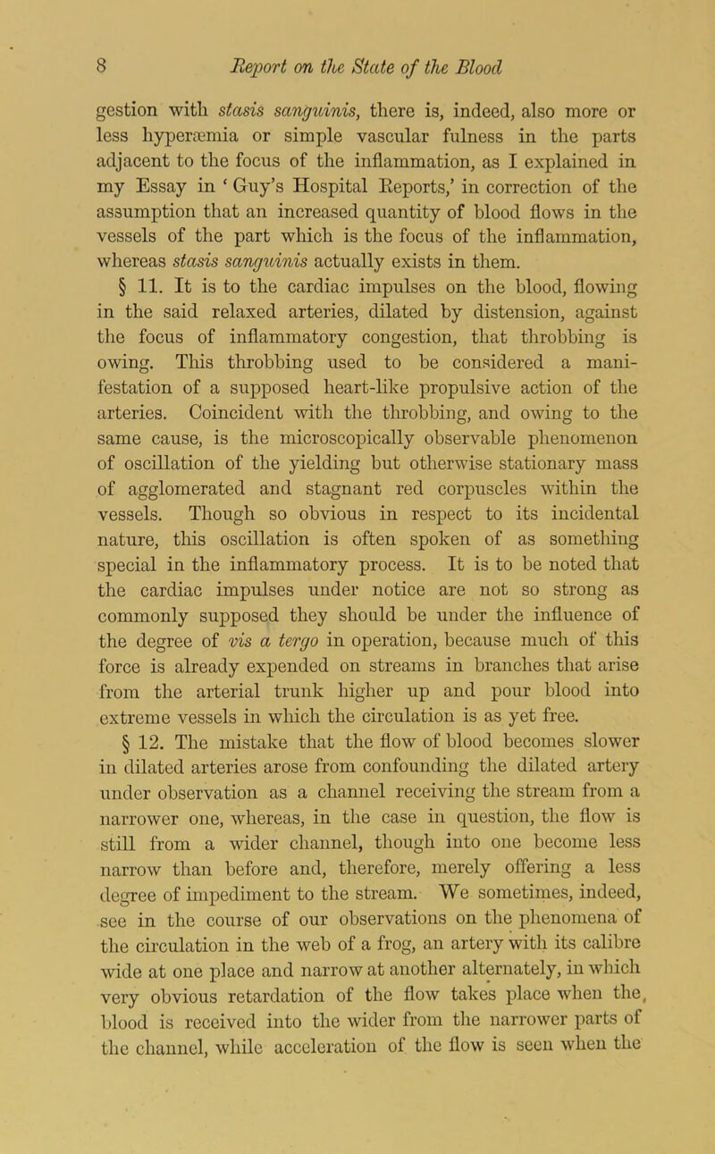 gestion with stasis sanguinis, there is, indeed, also more or less hyperremia or simple vascular fulness in the parts adjacent to the focus of the inflammation, as I explained in my Essay in ‘ Guy’s Hospital Eeports,’ in correction of the assumption that an increased quantity of blood flows in the vessels of the part which is the focus of the inflammation, whereas stasis sanguinis actually exists in them. § 11. It is to the cardiac impulses on the blood, flowing in the said relaxed arteries, dilated by distension, against the focus of inflammatory congestion, that throbbing is owing. This throbbing used to be considered a mani- festation of a supposed heart-like propulsive action of the arteries. Coincident with the throbbing, and owing to the same cause, is the microscopically observable phenomenon of oscillation of the yielding but otherwise stationary mass of agglomerated and stagnant red corpuscles within the vessels. Though so obvious in respect to its incidental nature, this oscillation is often spoken of as something special in the inflammatory process. It is to be noted that the cardiac impulses under notice are not so strong as commonly supposed they should be under the influence of the degree of vis a tergo in operation, because much of this force is already ex]3ended on streams in branches that arise from the arterial trunk higher up and pour blood into extreme vessels in which the circulation is as yet free. § 12. The mistake that the flow of blood becomes slower in dilated arteries arose from confounding the dilated artery under observation as a channel receiving the stream from a narrower one, whereas, in the case in question, the flow is still from a wider channel, though into one become less narrow than before and, therefore, merely offering a less degree of impediment to the stream. We sometimes, indeed, see in the course of our observations on the phenomena of the circulation in the web of a frog, an artery with its calibre wide at one place and narrow at another alternately, in which very obvious retardation of the flow takes place when the, blood is received into the wider from the narrower parts of the channel, while acceleration of the flow is seen when the