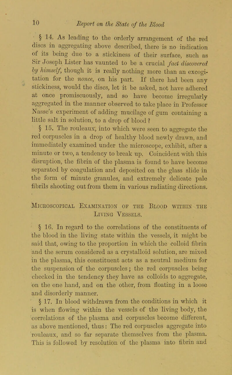 § 14. As leading to the orderly arrangement of the red discs in aggregating above described, there is no indication of its being due to a stickiness of their surface, such as Sir Joseph Lister has vaunted to be a crucial fact discovered hy himself, though it is really nothing more than an excogi- tation for the nonce, on his part. If there had been any stickiness, would the discs, let it be asked, not have adhered at once promiscuously, and so have become irregularly manner observed to take place in Professor Nasse’s experiment of adding mucilage of gum containing a little salt in solution, to a drop of blood ? § 15. The rouleaux, into which were seen to aggregate the red corpuscles in a drop of healthy blood newly drawn, and immediately examined under the microscope, exhibit, after a minute or two, a tendency to break up. Coincident with this disruption, the fibrin of the plasma is found to have become separated by coagulation and deposited on the glass slide in the form of minute granules, and extremely delicate pale fibrils shooting out from them in various radiating directions. r Microscopical Examination of the Blood within the Living Vessels. § 16. In regard to the correlations of the constituents of the blood in the living state within the vessels, it might be said that, owing to the proportion in which the colloid fibrin and the serum eonsidered as a crystalloid solution, are mixed in the plasma, this constituent acts as a neutral medium for ■the suspension of the corpuscles; the red corpuscles being checked in the tendency they have as colloids to aggregate, on the one hand, and on the other, from floating in a loose and disorderly manner. § 17. In blood withdrawn from the conditions in which it is when flowing within the vessels of the living body, the correlations of the plasma and corpuscles become difierent, as above mentioned, thus: The red corpuscles aggregate into rouleaux, and so far separate themselves from the plasma. This is followed by resolution of the plasma into fibrin and