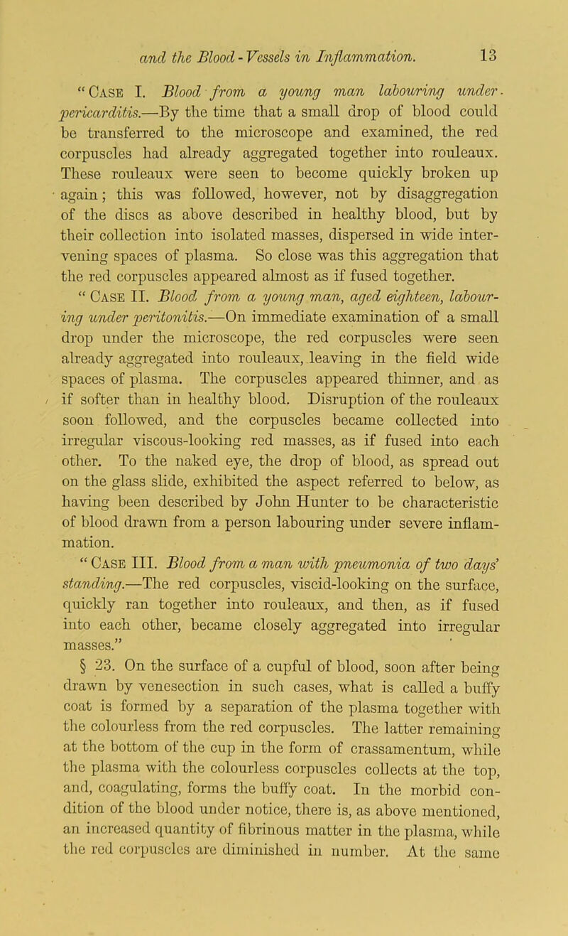 “ Case I. Blood from a young man labouring under - 'pericarditis.—By the time that a small drop of blood could be transferred to the microscope and examined, the red corpuscles had already aggregated together into rouleaux. These rouleaux were seen to become quickly broken up • again; this was followed, however, not by disaggregation of the discs as above described in healthy blood, but by their collection into isolated masses, dispersed in wide inter- vening spaces of plasma. So close was this aggregation that the red corpuscles appeared almost as if fused together. “ Case II. Blood from a yoking man, aged eighteen, labour- ing under peritonitis.—On immediate examination of a small drop under the microscope, the red corpuscles were seen already aggregated into rouleaux, leaving in the field wide spaces of plasma. The corpuscles appeared thinner, and as / if softer than in healthy blood. Disruption of the rouleaux soon followed, and the corpuscles became collected into irregular viscous-looking red masses, as if fused into each other. To the naked eye, the drop of blood, as spread out on the glass slide, exhibited the aspect referred to below, as having been described by John Hunter to be characteristic of blood drawn from a person labouring under severe inflam- mation. “ Case III. Blood from a man 'with pneumonia of two days’ standing.—The red corpuscles, viscid-looking on the surface, quickly ran together into rouleaux, and then, as if fused into each other, became closely aggregated into irregular masses.” § 23. On the surface of a cupful of blood, soon after being drawn by venesection in such cases, what is called a huffy coat is formed by a separation of the plasma together with the colourless from the red corpuscles. The latter remaining at the bottom of the cup in the form of crassamentum, while the plasma with the colourless corpuscles collects at the top, and, coagulating, forms the buffy coat. In the morbid con- dition of the blood under notice, there is, as above mentioned, an increased quantity of fibrinous matter in the plasma, while the red corpuscles are diminished in number. At the same