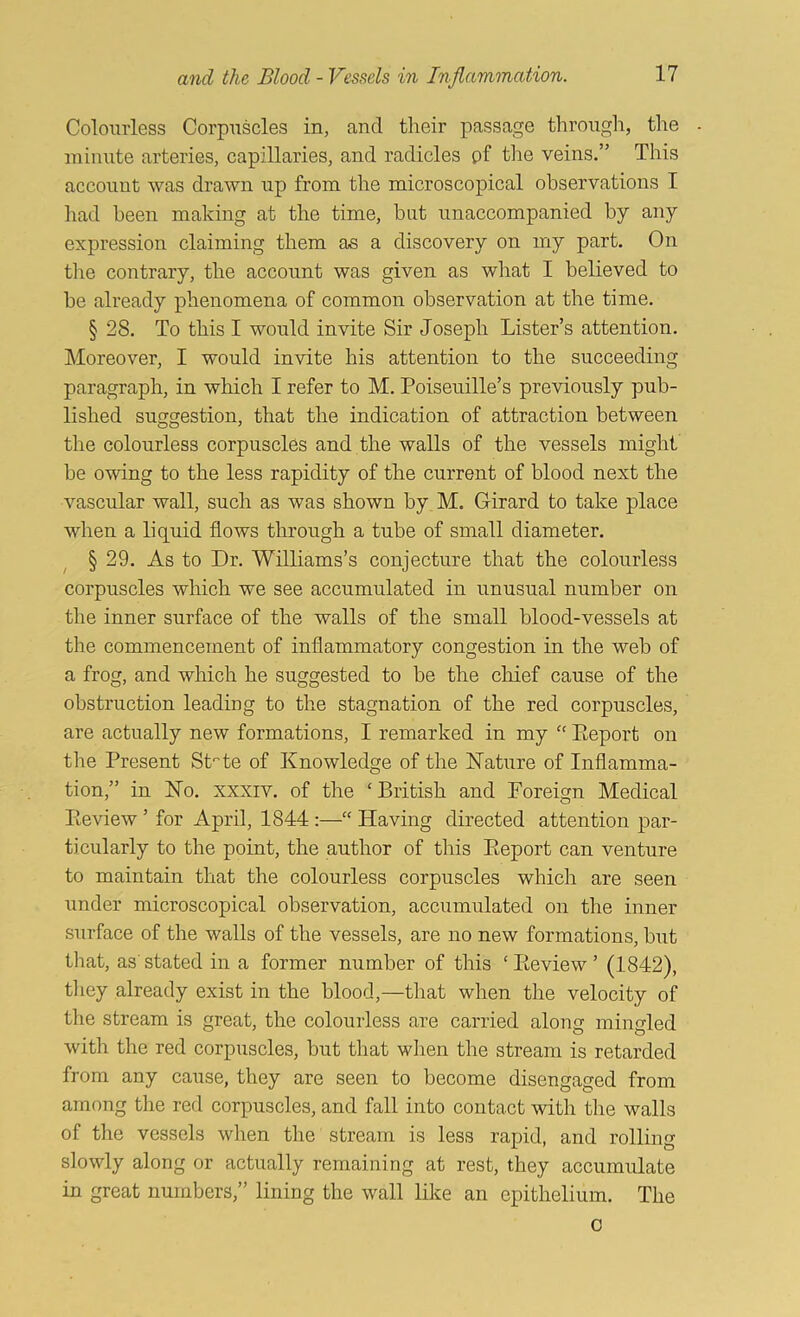Colourless Corpuscles in, and their passage through, the minute arteries, capillaries, and radicles pf the veins.” This account was drawn up from the microscopical observations I had been making at the time, but unaccompanied by any expression claiming them as a discovery on my part. On the contrary, the account was given as what I believed to be already phenomena of common observation at the time. § 28. To this I woiild invite Sir Joseph Lister’s attention. Moreover, I would invite his attention to the succeeding paragraph, in which I refer to M. Poiseuille’s previously pub- lished suggestion, that the indication of attraction between the colourless corpuscles and the walls of the vessels might be owing to the less rapidity of the current of blood next the vascular wall, such as was shown by M. Girard to take place when a liquid flows through a tube of small diameter. § 29. As to Dr. Williams’s conjecture that the colourless corpuscles which we see accumulated in unusual number on the inner surface of the walls of the small blood-vessels at the commencement of inflammatory congestion in the web of a frog, and which he suggested to be the chief cause of the obstruction leading to the stagnation of the red corpuscles, are actually new formations, I remarked in my “ Eeport on the Present St''te of Knowledge of the Nature of Inflamma- tion,” in No. XXXIV. of the ‘British and Foreign Medical Peview ’ for April, 1844:—“ Having directed attention par- ticularly to the point, the author of this Eeport can venture to maintain that the colourless corpuscles which are seen under microscopical observation, accumulated on the inner surface of the walls of the vessels, are no new formations, but that, as' stated in a former number of this ‘ Eeview ’ (1842), tliey already exist in the blood,—that when the velocity of the stream is great, the colourless are carried along mingled with the red corpuscles, but that wiien the stream is retarded from any cause, they are seen to become disengaged from among the red corpuscles, and fall into contact with the walls of the vessels when the stream is less rapid, and rolling slowly along or actually remaining at rest, they accumulate in great numbers,” lining the wall like an epithelium. The 0