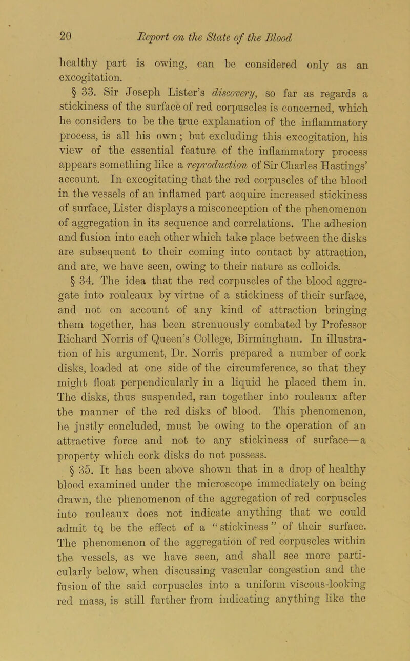 healthy part is owing, can he considered only as an excogitation. § 33. Sir Joseph Lister’s diseovery, so far as regards a stickiness of the surface of red corpuscles is concerned, which he considers to be the true explanation of the inflammatory process, is all his own; but excluding this excogitation, his view of the essential feature of the inflammatory process appears something like a reproduetion of Sir Charles Hastings’ account. In excogitating that the red corpuscles of the blood in the vessels of an inflamed part acquire increased stickiness of surface. Lister displays a misconception of the phenomenon of aggregation in its sequence and correlations. The adhesion and fusion into each other which take place between the disks are subsequent to their coming into contact by attraction, and are, we have seen, owing to their nature as colloids. § 34. The idea that the red corpuscles of the blood aggre- gate into rouleaux by virtue of a stickiness of their surface, and not on account of any kind of attraction bringing them together, has been strenuously combated by Professor Eichard Norris of Queen’s College, Birmingham. In illustra- tion of his argument. Dr. Norris prepared a number of cork disks, loaded at one side of the circumference, so that they might float perpendicularly in a liquid he placed them in. The disks, thus suspended, ran together into rouleaux after the manner of the red disks of blood. This phenomenon, he justly concluded, must be owing to the operation of an attractive force and not to any stickiness of surface—a property which cork disks do not possess. § 35. It has been above shown that in a drop of healthy blood examined under the microscope immediately on being drawn, the phenomenon of the aggregation of red corpuscles into rouleaux does not indicate anything that we could admit tq be the effect of a “ stickiness ” of their surface. The phenomenon of the aggregation of red corpuscles within the vessels, as we have seen, and shall see more parti- cularly below, when discussing vascular congestion and the fusion of the said corpuscles into a uniform viscous-looking red mass, is still further from indicating anything like the