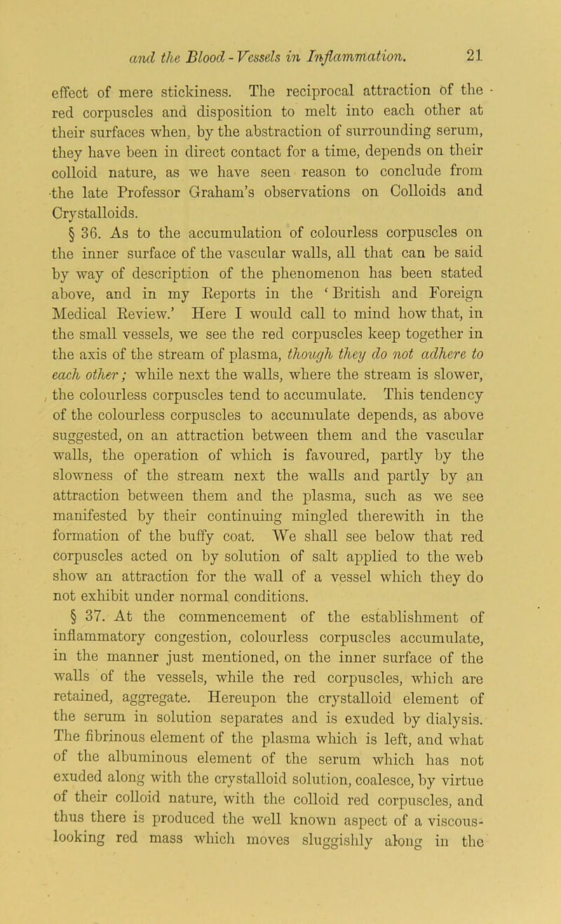 effect of mere stickiness. The reciprocal attraction of the red corpuscles and disposition to melt into each other at their surfaces when, by the abstraction of surrounding serum, they have been in direct contact for a time, depends on their colloid nature, as we have seen reason to conclude from •the late Professor Graham’s observations on Colloids and Crystalloids. § 36. As to the accumulation of colourless corpuscles on the inner surface of the vascular walls, all that can be said by way of description of the phenomenon has been stated above, and in my Eeports in the ‘ British and Foreign Medical Review.’ Here I would call to mind how that, in the small vessels, we see the red corpuscles keep together in the axis of the stream of plasma, though they do not adhere to each other; while next the walls, where the stream is slower, , the colourless corpuscles tend to accumulate. This tendency of the colourless corpuscles to accumulate depends, as above suggested, on an attraction between them and the vascular walls, the operation of which is favoured, partly by the slowness of the stream next the walls and partly by an attraction between them and the plasma, such as we see manifested by their continuing mingled therewith in the formation of the huffy coat. We shall see below that red corpuscles acted on by solution of salt applied to the web show an attraction for the wall of a vessel which they do not exhibit under normal conditions. § 37. At the commencement of the establishment of inflammatory congestion, colourless corpuscles accumulate, in the manner just mentioned, on the inner surface of the walls of the vessels, while the red corpuscles, which are retained, aggregate. Hereupon the crystalloid element of the serum in solution separates and is exuded by dialysis. The fibrinous element of the plasma which is left, and what of the albuminous element of the serum which has not exuded along with the crystalloid solution, coalesce, by virtue of their colloid nature, with the colloid red corpuscles, and thus there is produced the well known aspect of a viscous- looking red mass which moves sluggishly along in the