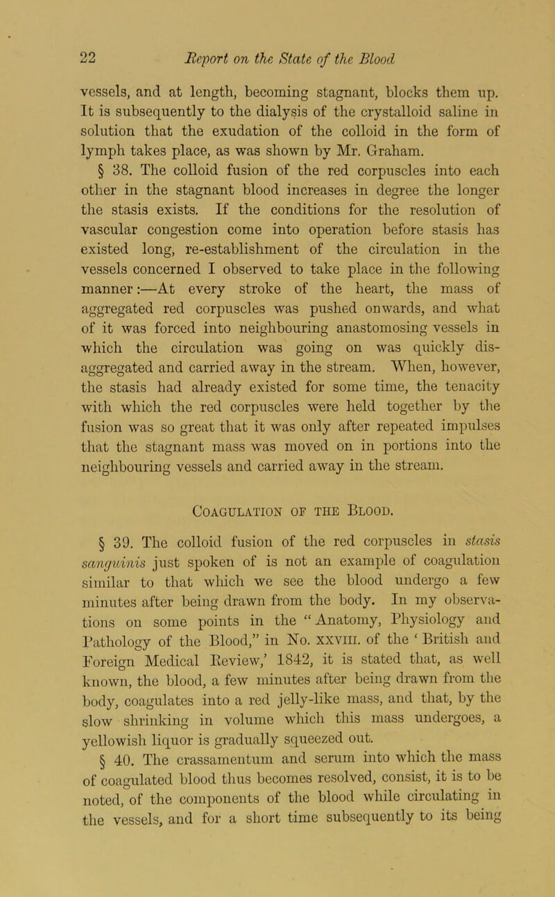99 vessels, and at length, becoming stagnant, blocks them up. It is subsequently to the dialysis of the crystalloid saline in solution that the exudation of the colloid in the form of lymph takes place, as was shown by Mr. Graham. § 38. The colloid fusion of the red corpuscles into each other in the stagnant blood increases in degree the longer the stasis exists. If the conditions for the resolution of vascular congestion come into operation before stasis has existed long, re-establishment of the circulation in the vessels concerned I observed to take place in the following manner:—At every stroke of the heart, the mass of aggregated red corpuscles was pushed onwards, and what of it was forced into neighbouring anastomosing vessels in which the circulation was going on was quickly dis- aggregated and carried away in the stream. When, however, the stasis had already existed for some time, the tenacity with which the red corpuscles were held together by tlie fusion was so great that it was only after repeated impulses that the stagnant mass was moved on in portions into the neighbouring vessels and carried away in the stream. Coagulation of the Blood. § 39. The colloid fusion of the red corpuscles in stasis sanguinis just spoken of is not an example of coagulation similar to that which we see the blood undergo a few minutes after being drawn from the body. In my observa- tions on some points in the “Anatomy, Physiology and I’athology of the Blood,” in No. xxviii. of the ‘ British and Foreign Medical Eeview,’ 1842, it is stated that, as well known, the blood, a few minutes after being drawn from the body, coagulates into a red jelly-like mass, and that, by the slow shrinking in volume which this mass undergoes, a yellowish liquor is gradually squeezed out. § 40. The crassamentum and serum into which the mass of coagulated blood thus becomes resolved, consist, it is to be noted, of the components of the blood while circulating in the vessels, and for a short time subsequently to its being