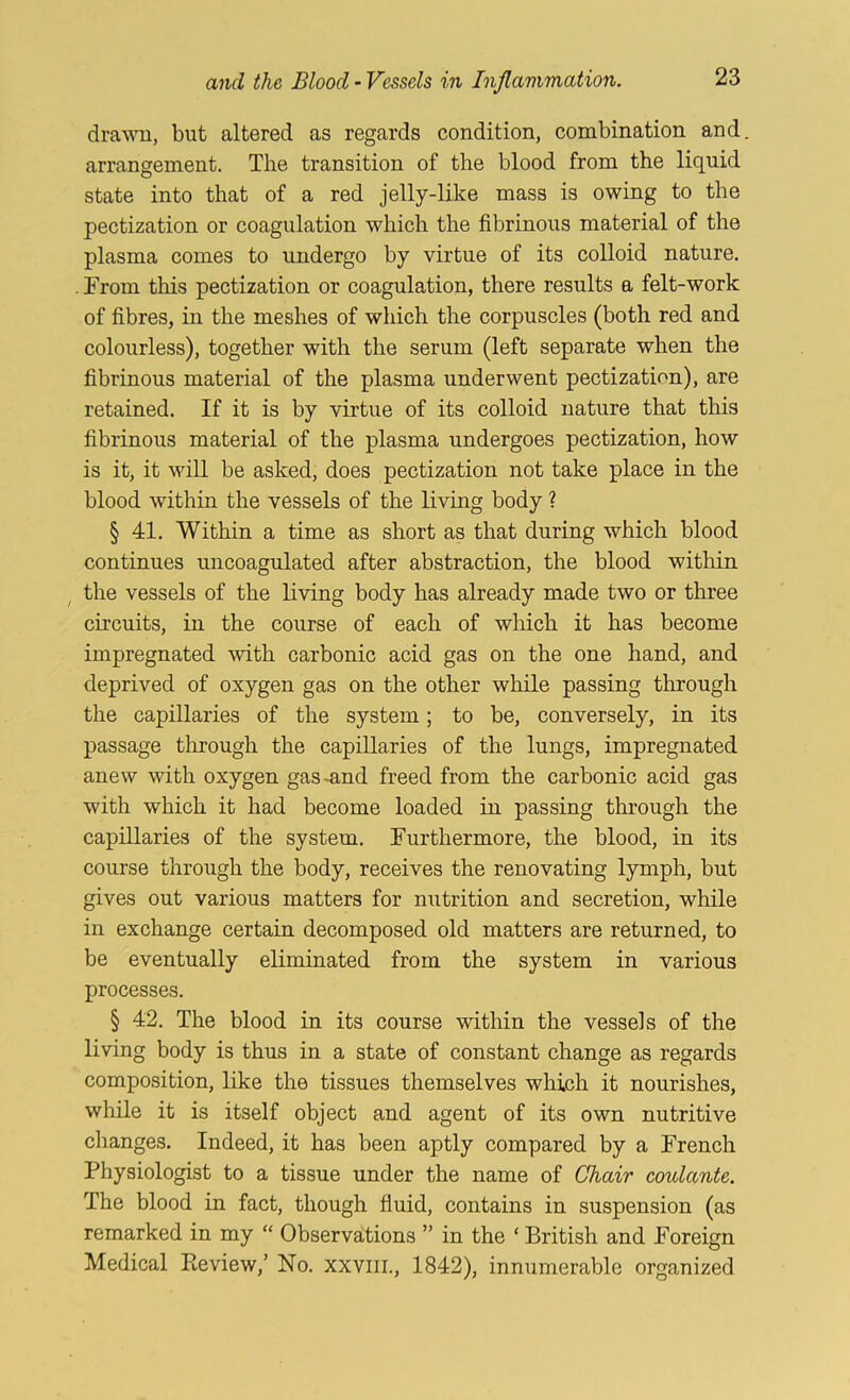 dra^Ti, but altered as regards condition, combination and arrangement. The transition of the blood from the liquid state into that of a red jelly-like mass is owing to the pectization or coagulation which the fibrinous material of the plasma comes to undergo by virtue of its colloid nature. . From this pectization or coagulation, there results a felt-work of fibres, in the meshes of which the corpuscles (both red and colourless), together with the serum (left separate when the fibrinous material of the plasma underwent pectization), are retained. If it is by virtue of its colloid nature that this fibrinous material of the plasma undergoes pectization, how is it, it vdll be asked, does pectization not take place in the blood within the vessels of the living body ? § 41. Within a time as short as that during which blood continues uncoagulated after abstraction, the blood within ^ the vessels of the living body has already made two or three circuits, in the course of each of which it has become impregnated with carbonic acid gas on the one hand, and deprived of oxygen gas on the other while passing through the capillaries of the system; to be, conversely, in its passage tlirough the capillaries of the lungs, impregnated anew with oxygen gas-and freed from the carbonic acid gas with which it had become loaded in passing through the capillaries of the system. Furthermore, the blood, in its course through the body, receives the renovating lymph, but gives out various matters for nutrition and secretion, while in exchange certain decomposed old matters are returned, to be eventually eliminated from the system in various processes. § 42. The blood in its course within the vessels of the living body is thus in a state of constant change as regards composition, like the tissues themselves which it nourishes, while it is itself object and agent of its own nutritive changes. Indeed, it has been aptly compared by a French Physiologist to a tissue under the name of Chair coulante. The blood in fact, though fluid, contains in suspension (as remarked in my “ Observations ” in the ‘ British and Foreign Medical Review,’ No. xxviii., 1842), innumerable organized