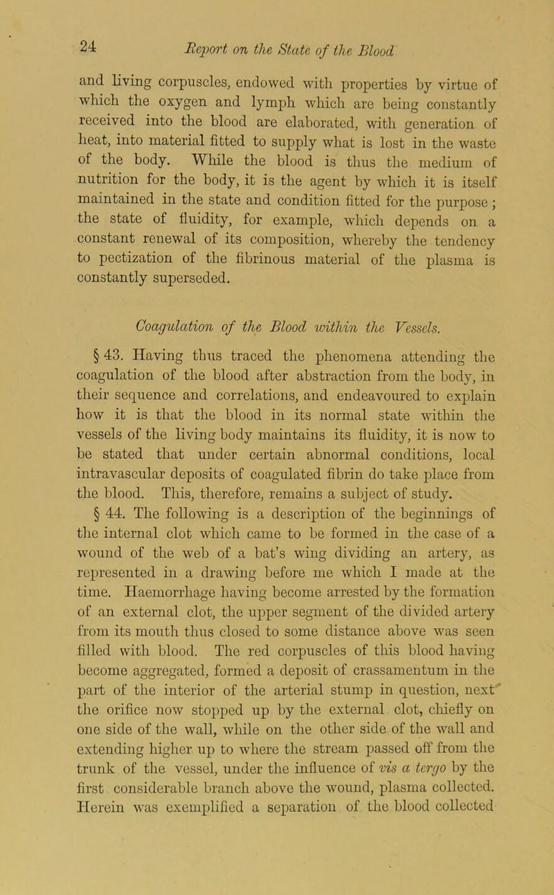 and living corpuscles, endowed with properties by virtue of which the oxygen and lymph which are being constantly received into the blood are elaborated, with generation of heat, into material fitted to supply what is lost in the waste of the body. While the blood is thus the medium of nutrition for the body, it is the agent by which it is itself maintained in the state and condition fitted for the purpose j the state of fluidity, for example, which depends on a constant renewal of its composition, whereby the tendency to pectization of the flbrinous material of the plasma is constantly superseded. Coagulation of the Blood ivithin the Vessels. § 43. Having thus traced the phenomena attending the coagulation of the blood after abstraction from the body, in their sequence and correlations, and endeavoured to explain how it is that the blood in its normal state within the vessels of the living body maintains its fluidity, it is now to be stated that under certain abnormal conditions, local intravascular deposits of coagulated fibrin do take place from the blood. This, therefore, remains a subject of study. § 44. The following is a description of the beginnings of tlie internal clot which came to be formed in the case of a wound of the web of a bat’s wing dividing an artery, as represented in a drawing before me which I made at the time. Haemorrhage having become arrested by the formation of an external clot, the upper segment of the divided artery from its mouth thus closed to some distance above was seen filled with blood. The red corpuscles of this blood having become aggregated, formed a deposit of crassamentum in the part of the interior of the arterial stump in question, next' the orifice now stopped up by the external clot, chiefly on one side of the wall, while on the other side of the wall and extending higher up to where the stream passed off from the trunk of the vessel, under the influence of vis a tergo by the first considerable branch above the wound, plasma collected. Herein was exemplified a separation of the blood collected