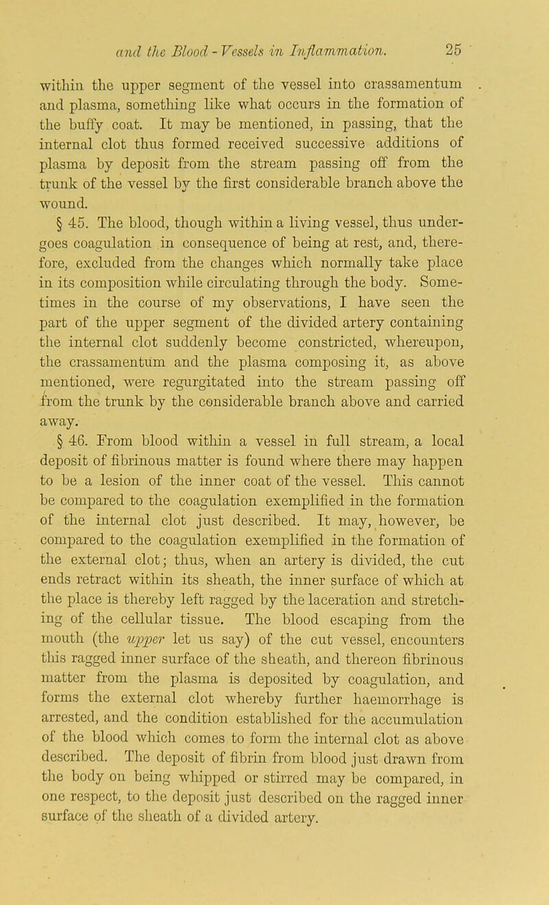 within the upper segment of the vessel into crassamentum and plasma, something like what occurs in the formation of the huffy coat. It may be mentioned, in passing, that the internal clot thus formed received successive additions of plasma by deposit from the stream passing off from the trunk of the vessel by the first considerable branch above the wound. § 45. The blood, though within a living vessel, thus under- goes coagulation in consequence of being at rest, and, there- fore, excluded from the changes which normally take place in its composition while circulating through the body. Some- times in the course of my observations, I have seen the part of the upper segment of the divided artery containing the internal clot suddenly become constricted, whereupon, the crassamentum and the plasma composing it, as above mentioned, were regurgitated into the stream passing off from the trunk by the considerable branch above and carried away. § 46. From blood within a vessel in full stream, a local deposit of fibrinous matter is found where there may happen to be a lesion of the inner coat of the vessel. This cannot be compared to the coagulation exemplified in the formation of the internal clot just described. It may, however, be compared to the coagulation exemplified in the formation of the external clot ■, thus, when an artery is divided, the cut ends retract within its sheath, the inner surface of which at the place is thereby left ragged by the laceration and stretch- ing of the cellular tissue. The blood escaping from the mouth (the upper let us say) of the cut vessel, encounters this ragged inner surface of the sheath, and thereon fibrinous matter from the plasma is deposited by coagulation, and forms the external clot whereby further haemorrhage is arrested, and the condition established for the accumulation of the blood which comes to form the internal clot as above described. The deposit of fibrin from blood just drawn from the body on being whipped or stirred may be compared, in one respect, to the deposit just described on the ragged inner surface of the sheath of a divided artery.