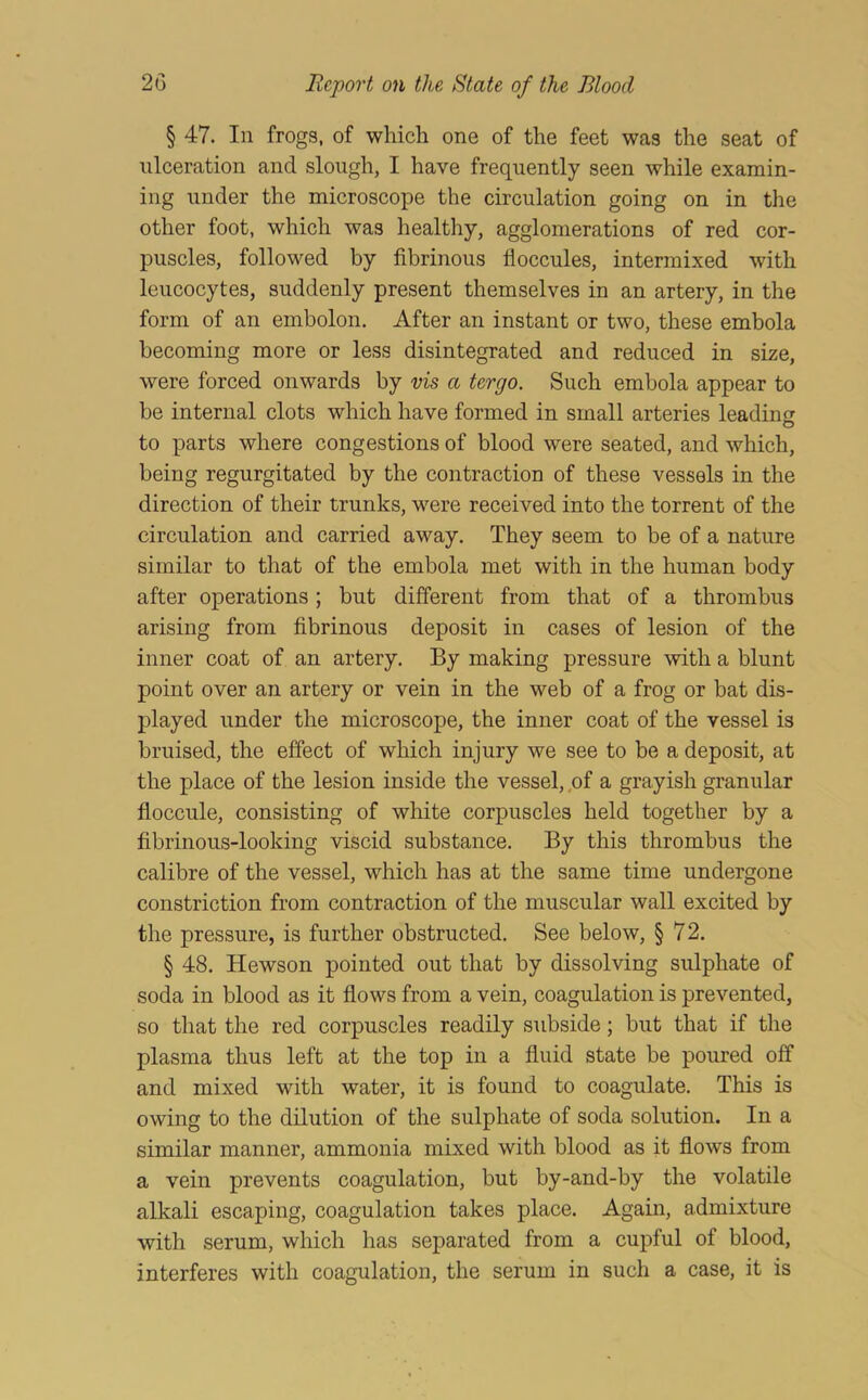 § 47. In frogs, of which one of the feet was the seat of ulceration and slough, I have frequently seen while examin- ing under the microscope the circulation going on in the other foot, which was healthy, agglomerations of red cor- puscles, followed by fibrinous floccules, intermixed with leucocytes, suddenly present themselves in an artery, in the form of an embolon. After an instant or two, these embola becoming more or less disintegrated and reduced in size, were forced onwards by vis a tergo. Such embola appear to be internal clots which have formed in small arteries leading O to parts where congestions of blood were seated, and which, being regurgitated by the contraction of these vessels in the direction of their trunks, were received into the torrent of the circulation and carried away. They seem to be of a nature similar to that of the embola met with in the human body after operations; but different from that of a thrombus arising from fibrinous deposit in cases of lesion of the inner coat of an artery. By making pressure with a blunt point over an artery or vein in the web of a frog or bat dis- played under the microscope, the inner coat of the vessel is bruised, the effect of which injury we see to be a deposit, at the place of the lesion inside the vessel, ,of a grayish granular floccule, consisting of white corpuscles held together by a fibrinous-looking viscid substance. By this thrombus the calibre of the vessel, which has at the same time undergone constriction from contraction of the muscular wall excited by the pressure, is further obstructed. See below, § 72. § 48. Hewson pointed out that by dissolving sulphate of soda in blood as it flows from a vein, coagulation is prevented, so that the red corpuscles readily subside; but that if the plasma thus left at the top in a fluid state be poured off and mixed with water, it is found to coagulate. This is owing to the dilution of the sulphate of soda solution. In a similar manner, ammonia mixed with blood as it flows from a vein prevents coagulation, but by-and-by the volatile alkali escaping, coagulation takes place. Again, admixture with serum, which has separated from a cupful of blood, interferes with coagulation, the serum in such a case, it is