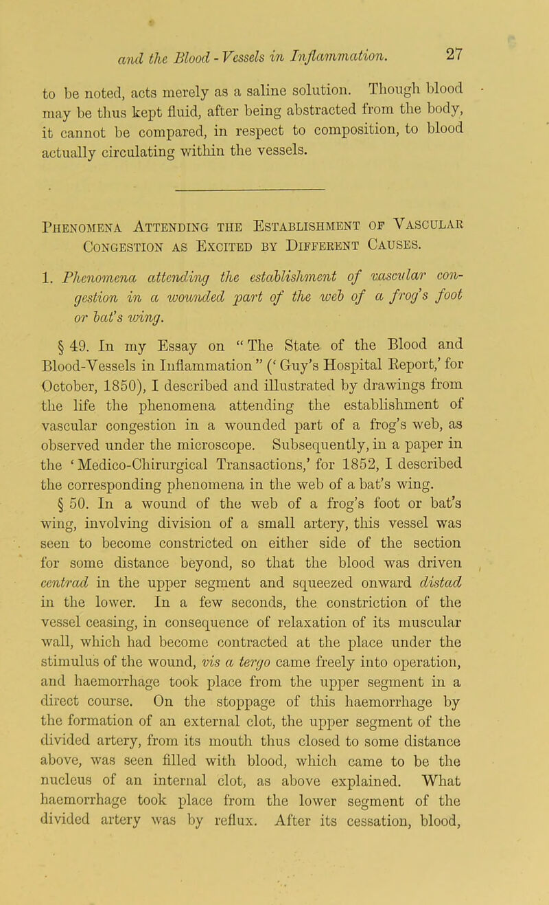 to be noted, acts merely as a saline solution. Though blood may be thus kept fluid, after being abstracted from the body, it cannot be compared, in respect to composition, to blood actually circulating within the vessels. Phenomena Attending the Establishment of Vascular Congestion as Excited by Different Causes. 1. Phenomena attend,ing the estahlishment of vascnlar con- gestion in a wounded part of the weh of a frog’s foot or hat’s wing. § 49. In my Essay on “ The State of the Blood and Blood-Vessels in Inflammation ” (‘ Guy’s Hospital Eeport,’ for October, 1850), I described and illustrated by drawings from the life the phenomena attending the establishment of vascular congestion in a wounded part of a frog’s web, as observed under the microscope. Subsequently, in a paper in the ‘ Medico-Chirurgical Transactions,’ for 1852, I described the corresponding phenomena in the web of a bat’s wing. § 50. In a wound of the web of a frog’s foot or bat’s wing, involving division of a small artery, this vessel was seen to become constricted on either side of the section for some distance beyond, so that the blood was driven centrad in the upper segment and squeezed onward distad in the lower. In a few seconds, the constriction of the vessel ceasing, in consequence of relaxation of its muscular wall, which had become contracted at the place under the stimulus of the wound, vis a tergo came freely into operation, and haemorrhage took place from the upper segment in a direct course. On the stoppage of this haemorrhage by the formation of an external clot, the upper segment of the divided artery, from its mouth thus closed to some distance above, was seen fllled with blood, which came to be the nucleus of an internal clot, as above explained. What haemorrhage took place from the lower segment of the divided artery was by reflux. After its cessation, blood.