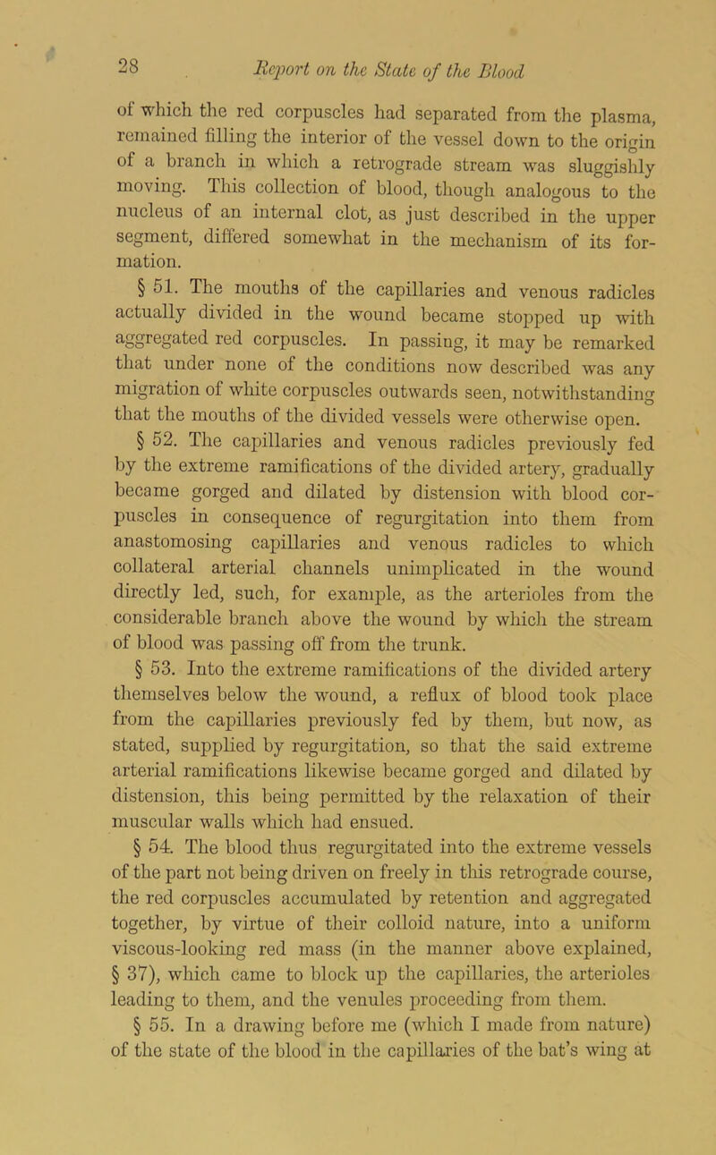 of which the red corpuscles had separated from the plasma, remained filling the interior of the vessel down to the origin of a branch in which a retrograde stream was sluggishly moving. This collection of blood, though analogous to the nucleus of an internal clot, as just described in the upper segment, differed somewhat in the mechanism of its for- mation. § 51. The mouths of the capillaries and venous radicles actually divided in the wound became stopped up with aggregated red corpuscles. In passing, it may be remarked that under none of the conditions now described was any migration of white corpuscles outwards seen, notwithstanding that the mouths of the divided vessels were otherwise open. § 52. The capillaries and venous radicles previously fed by the extreme ramifications of the divided artery, gradually became gorged and dilated by distension with blood cor- puscles in consequence of regurgitation into them from anastomosing capillaries and venous radicles to which collateral arterial channels unimplicated in the wound directly led, such, for example, as the arterioles from the considerable branch above the wound by which the stream of blood was passing off from the trunk. § 53. Into the extreme ramifications of the divided artery themselves below the wound, a reflux of blood took place from the capillaries previously fed by them, but now, as stated, supplied by regurgitation, so that the said extreme arterial ramifications likewise became gorged and dilated by distension, this being permitted by the relaxation of their muscular walls which had ensued. § 54. The blood thus regurgitated into the extreme vessels of the part not being driven on freely in this retrograde course, the red corpuscles accumulated by retention and aggregated together, by virtue of their colloid nature, into a uniform viscous-looking red mass (in the manner above explained, §37), which came to block up the capillaries, the arterioles leading to them, and the venules proceeding from them. § 55. In a drawing before me (which I made from nature) of the state of the blood in the capillaries of the bat’s wing at