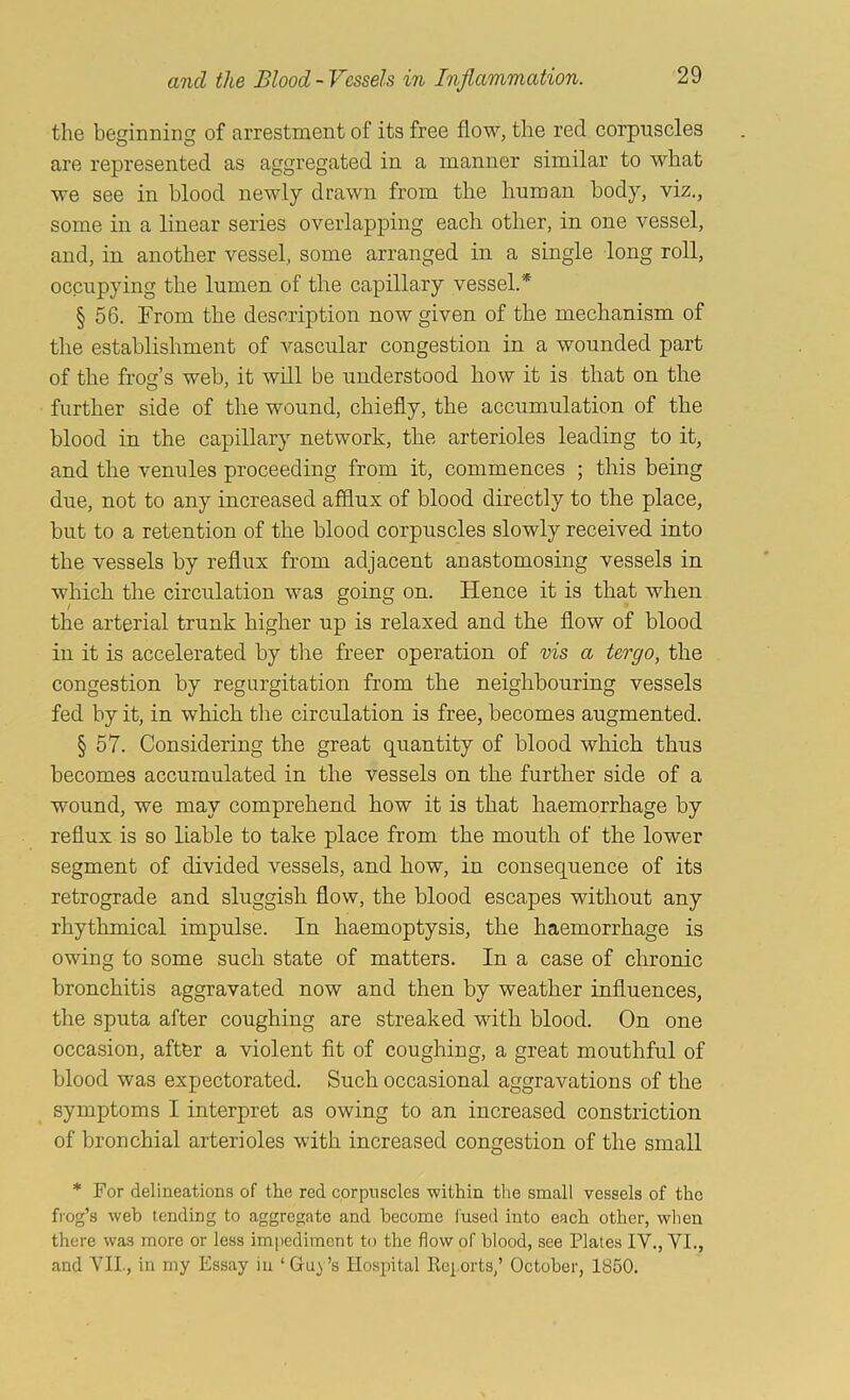 the beginning of arrestment of its free flow, the red corpuscles are represented as aggregated in a manner similar to what we see in blood newly drawn from the human body, viz., some in a linear series overlapping each other, in one vessel, and, in another vessel, some arranged in a single long roll, occupying the lumen of the capillary vessel.* § 56. From the description now given of the mechanism of the establishment of vascular congestion in a wounded part of the frog’s web, it will be understood how it is that on the further side of the wound, chiefly, the accumulation of the blood in the capillary network, the arterioles leading to it, and the venules proceeding from it, commences ; this being due, not to any increased afflux of blood directly to the place, but to a retention of the blood corpuscles slowly received into the vessels by reflux from adjacent anastomosing vessels in which the circulation was going on. Hence it is that when the arterial trunk higher up is relaxed and the flow of blood in it is accelerated by the freer operation of vis a tergo, the congestion by regurgitation from the neighbouring vessels fed by it, in which the circulation is free, becomes augmented. § 57. Considering the great quantity of blood which thus becomes accumulated in the vessels on the further side of a wound, we may comprehend how it is that haemorrhage by reflux is so liable to take place from the mouth of the lower segment of divided vessels, and how, in consequence of its retrograde and sluggish flow, the blood escapes without any rhythmical impulse. In haemoptysis, the haemorrhage is owing to some such state of matters. In a case of chronic bronchitis aggravated now and then by weather influences, the sputa after coughing are streaked with hlood. On one occasion, after a violent fit of coughing, a great mouthful of blood was expectorated. Such occasional aggravations of the symptoms I interpret as owing to an increased constriction of bronchial arterioles with increased congestion of the small * For delineations of the red corpuscles within the small vessels of the frog’s web tending to aggregate and become fused into each other, when there was more or less impediment to the flow of blood, see Plates IV., VI., and VII., in my Essay in ‘ Guy’s Hospital Rciorts,’ October, 1850.