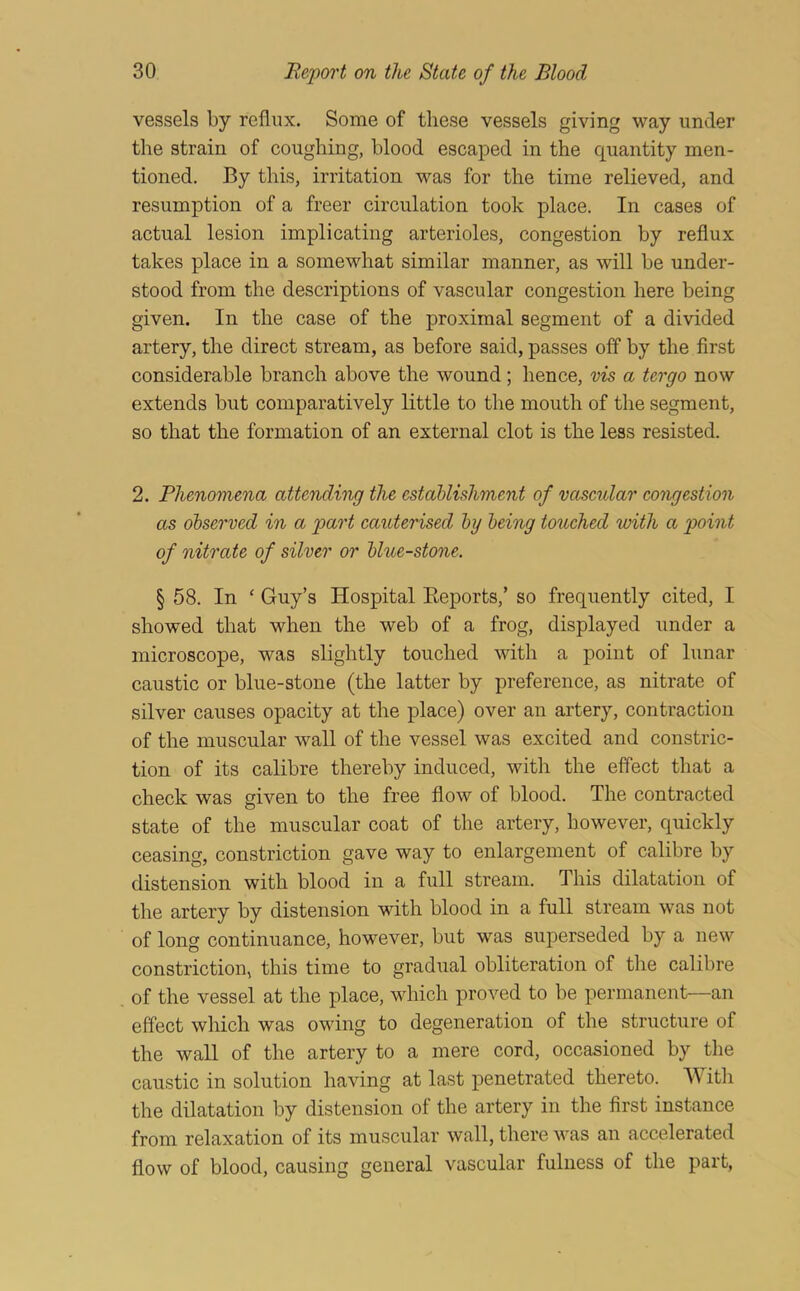 vessels by reflux. Some of these vessels giving way under the strain of coughing, blood escaped in the quantity men- tioned. By this, irritation was for the time relieved, and resumption of a freer circulation took place. In cases of actual lesion implicating arterioles, congestion by reflux takes place in a somewhat similar manner, as will be under- stood from the descriptions of vascular congestion here being given. In the case of the proximal segment of a divided artery, the direct stream, as before said, passes off by the first considerable branch above the wound; hence, vis a tergo now extends but comparatively little to the mouth of the segment, so that the formation of an external clot is the less resisted. 2. Phenomena attending the establishment of vascular congestion as observed in a part cauterised by being touched with a point of nitrate of silver or blue-stone. § 58. In ‘ Guy’s Hospital Eeports,’ so frequently cited, I showed that when the web of a frog, displayed under a microscope, was slightly touched with a point of lunar caustic or blue-stone (the latter by preference, as nitrate of silver causes opacity at the place) over an artery, contraction of the muscular wall of the vessel was excited and constric- tion of its calibre thereby induced, with the effect that a check was given to the free flow of blood. The contracted state of the muscular coat of the artery, however, quickly ceasing, constriction gave way to enlargement of calibre by distension with blood in a full stream. This dilatation of the artery by distension with blood in a full stream was not of long continuance, however, but was superseded by a new constriction, this time to gradual obliteration of the calibre of the vessel at the place, which proved to be permanent—an effect which was owing to degeneration of the structure of the wall of the artery to a mere cord, occasioned by the caustic in solution having at last penetrated thereto. With the dilatation by distension of the artery in the first instance from relaxation of its muscular wall, there was an accelerated flow of blood, causing general vascular fulness of the part,