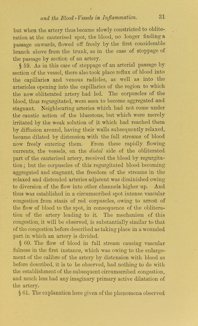 but when the artery thus became slowly constricted to oblite- ration at the cauterised spot, the blood, no longer finding a passage onwards, flowed off freely by the first considerable branch above from the trunk, as in the case of stoppage of the passage by section of an artery. § 59. As in this case of stoppage of an arterial passage by section of the vessel, there also took place reflux of blood into the capillaries and venous radicles, as well as into the arterioles opening into the capillaries of the region to which the now obliterated artery had led. The corpuscles of the blood, thus regurgitated, were seen to become aggregated and stagnant. Neighbouring arteries which had not come under the caustic action of the bluestone, but which were merely irritated by the weak solution of it which had reached them by diffusion around, having their walls subsequently relaxed, became dilated by distension with the full streams of blood now freely entering them. From these rapidly flowing currents, the vessels, on the distal side of the obliterated part of the cauterised artery, received the blood by regurgita- tion ; but the corpuscles of this regurgitated blood becoming aggregated and stagnant, the freedom of the streams in the relaxed and distended arteries adjacent was diminished owing to diversion of the flow into other channels higher up. And thus was established in a circumscribed spot intense vascular congestion from stasis of red corpuscles, owing to arrest of the flow of blood to the spot, in consequence of the oblitera- tion of the artery leading to it. The mechanism of this congestion, it will be observed, is substantially similar to that of the congestion before described as taking place in a wounded part in which an artery is divided. § 60. The flow of blood in full stream causing vascular fulness in the first instance, which was owing to the enlarge- ment of the calibre of the artery by distension with blood as before described, it is to be observed, had nothing to do with the establishment of the subsequent circumscribed congestion, and much less had any imaginary primary active dilatation of the artery. § 61. The explanation here given of the phenomena observed