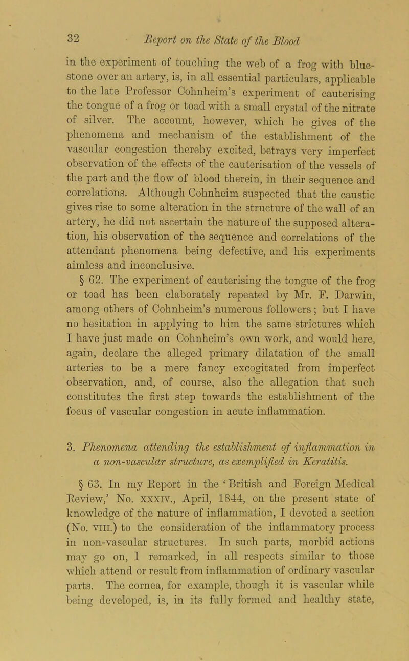 in tlie experiment of touching the web of a frog witli blue- stone over an artery, is, in all essential particulars, applicable to the late Professor Cohnbeim’s experiment of cauterising the tongue of a frog or toad with a small crystal of the nitrate of silver. The account, however, which he gives of the phenomena and mechanism of the establishment of the vascular congestion thereby excited, betrays very imperfect observation of the effects of the cauterisation of the vessels of the part and the flow of blood therein, in their sequence and correlations. Although Cohnheim suspected that the caustic gives rise to some alteration in the structure of the wall of an artery, he did not ascertain the nature of the supposed altera- tion, his observation of the sequence and correlations of the attendant phenomena being defective, and his experiments aimless and inconclusive. § 62. The experiment of cauterising the tongue of the frog or toad has been elaborately repeated by Mr. F. Darwin, among others of Cohnheim’s numerous followers; but I have no hesitation in applying to him the same strictures which I have just made on Cohnheim’s own work, and would here, again, declare the alleged primary dilatation of the small arteries to be a mere fancy excogitated from imperfect observation, and, of course, also the allegation that such constitutes the first step towards the establishment of the focus of vascular congestion in acute inflammation. 3. Bhenomena attending the establishment of inflammation in a non-vascular structure, as exemplified in Keratitis. § 63. In my Eeport in the ‘ British and Foreign Medical Pieview,’ No. xxxiv., April, 1844, on the present state of knowledge of the nature of inflammation, I devoted a section (No. VIII.) to the consideration of the inflammatory process in non-vascular structures. In such parts, morbid actions may go on, I remarked, in all respects similar to those Avhich attend or result from inflammation of ordinary vascular parts. Tlie cornea, for example, though it is vascular while being developed, is, in its fully formed and healthy state.