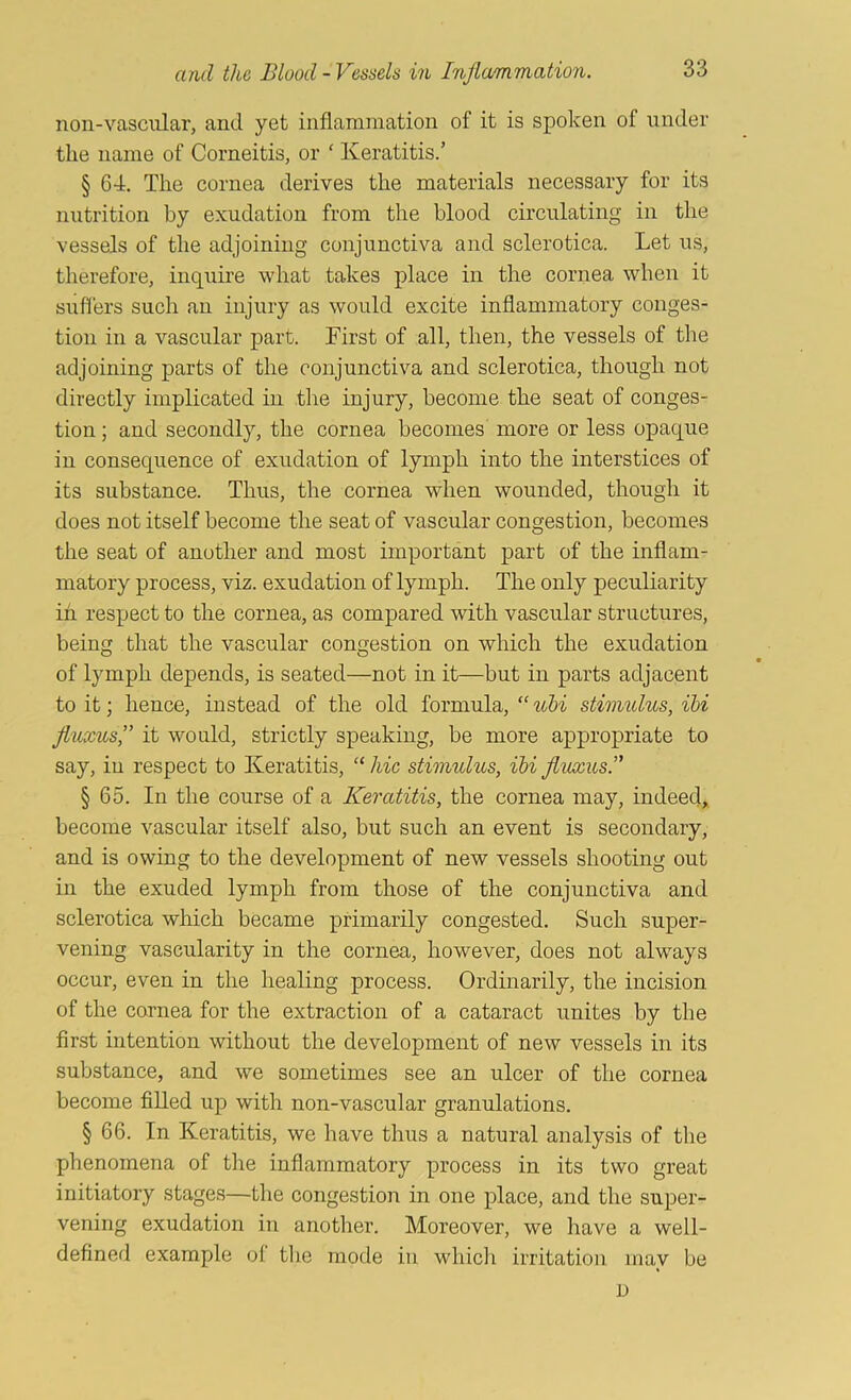 noil-vascular, and yet inflammation of it is spoken of under the name of Corneitis, or ‘ Keratitis.’ § 64, The cornea derives the materials necessary for its nutrition by exudation from the blood circulating in the vessels of the adjoining conjunctiva and sclerotica. Let us, therefore, inquire what takes place in the cornea when it sufl'ers such au injury as would excite inflammatory conges- tion in a vascular part. First of all, then, the vessels of the adjoining parts of the conjunctiva and sclerotica, though not directly implicated in the injury, become the seat of conges- tion ; and secondly, the cornea becomes more or less opaque in consequence of exudation of lymph into the interstices of its substance. Thus, the cornea when wounded, though it does not itself become the seat of vascular congestion, becomes the seat of another and most important part of the inflam- matory process, viz. exudation of lymph. The only peculiarity in respect to the cornea, as compared with vascular structures, being that the vascular congestion on which the exudation of lymph depends, is seated—not in it—but in parts adjacent to it; hence, instead of the old formula,stimidus, ihi fluxus,” it would, strictly speaking, be more appropriate to say, in respect to Keratitis, “ hie stimulus, ibi fluxus.’' § 65. In the course of a Keratitis, the cornea may, indeed, become vascular itself also, but such an event is secondary, and is owing to the development of new vessels shooting out in the exuded lymph from those of the conjunctiva and sclerotica which became primarily congested. Such super- vening vascularity in the cornea, however, does not always occur, even in the healing process. Ordinarily, the incision of the cornea for the extraction of a cataract unites by the first intention without the development of new vessels in its substance, and we sometimes see an ulcer of the cornea become filled up with non-vascular granulations. § 66. In Keratitis, we have thus a natural analysis of the phenomena of the inflammatory process in its two great initiatory stages—the congestion in one place, and the super- vening exudation in another. Moreover, we have a well- defined example of tlie mode in whicli irritation may be D
