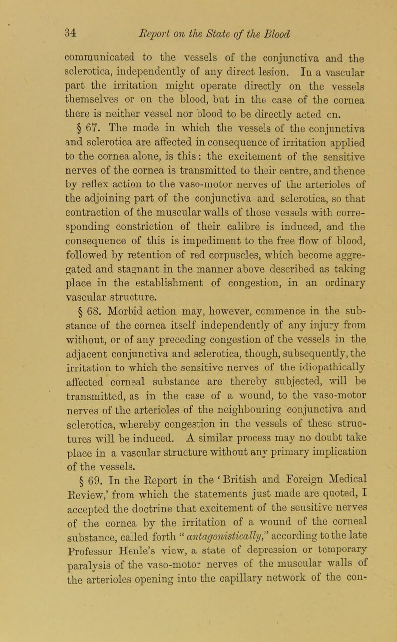 communicated to tlie vessels of the conjunctiva and the sclerotica, independently of any direct lesion. In a vascular part the irritation might operate directly on the vessels themselves or on the blood, but in the case of the cornea there is neither vessel nor blood to be directly acted on. § 67. The mode in which the vessels of the conjunctiva and sclerotica are affected in consequence of irritation applied to the cornea alone, is this: the excitement of the sensitive nerves of the cornea is transmitted to their centre, and thence by reflex action to the vaso-motor nerves of the arterioles of the adjoining part of the conjunctiva and sclerotica, so that contraction of the muscular walls of those vessels with corre- sponding constriction of their calibre is induced, and the consequence of this is impediment to the free flow of blood, followed by retention of red corpuscles, which become aggre- gated and stagnant in the manner above described as taking place in the establishment of congestion, in an ordinary vascular structure. § 68. Morbid action may, however, commence in the sub- stance of the cornea itself independently of any injury from without, or of any preceding congestion of the vessels in the adjacent conjunctiva and sclerotica, though, subsequently, the irritation to which the sensitive nerves of the idiopathically affected corneal substance are thereby subjected, will be transmitted, as in the case of a wound, to the vaso-motor nerves of the arterioles of the neighbouring conjunctiva and sclerotica, whereby congestion in the vessels of these struc- tures will be induced. A similar process may no doubt take place in a vascular structure without any primary implication of the vessels. § 69. In the Eeport in the ‘ British and Foreign Medical Eeview,’ from which the statements just made are quoted, I accepted the doctrine that excitement of the sensitive nerves of the cornea by the irritation of a wound of the corneal substance, called forth “ antagonistically f according to the late Professor Henle’s view, a state of depression or temporary paralysis of the vaso-motor nerves of the muscular walls of the arterioles opening into the capillary network of the con-