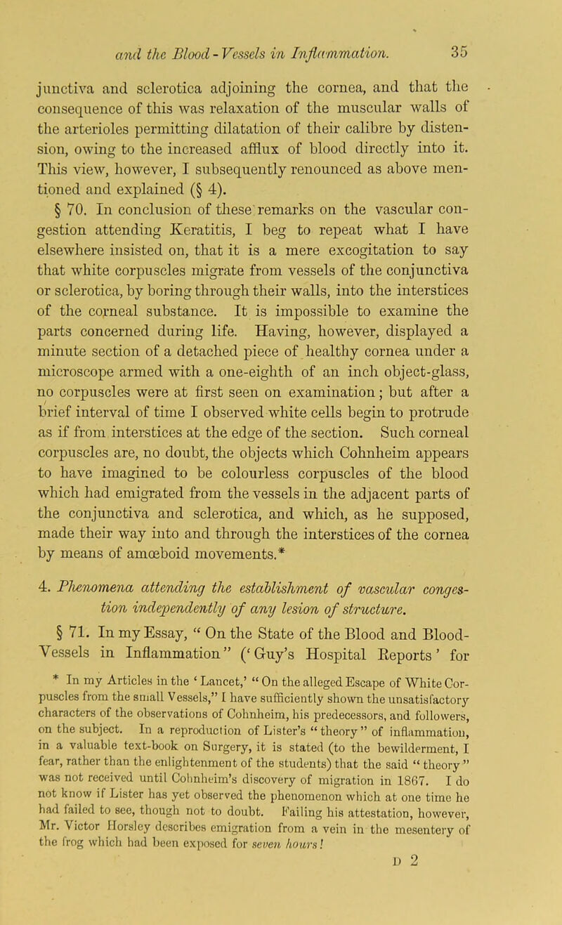 juuctiva and sclerotica adjoining the cornea, and that the consequence of this was relaxation of the muscular walls of the arterioles permitting dilatation of their calibre by disten- sion, owing to the increased afflux of blood directly into it. This view, however, I subsequently renounced as above men- tioned and explained (§ 4). § 70. In conclusion of these'remarks on the vascular con- gestion attending Keratitis, I beg to repeat what I have elsewhere insisted on, that it is a mere excogitation to say that white corpuscles migrate from vessels of the conjunctiva or sclerotica, by boring through their walls, into the interstices of the corneal substance. It is impossible to examine the parts concerned during life. Having, however, displayed a minute section of a detached piece of healthy cornea under a microscope armed with a one-eighth of an inch object-glass, no corpuscles were at first seen on examination; but after a brief interval of time I observed white cells begin to protrude as if from interstices at the edge of the section. Such corneal corpuscles are, no doubt, the objects which Cohnheim appears to have imagined to be colourless corpuscles of the blood which had emigrated from the vessels in the adjacent parts of the conjunctiva and sclerotica, and which, as he supposed, made their way into and through the interstices of the cornea by means of amceboid movements.* 4. Blienomena attending the establishment of vascular conges- tion independently of any lesion of structure. § 71. In my Essay, ‘‘ On the State of the Blood and Blood- Vessels in Inflammation” (‘Guy’s Hospital Eeports ’ for * In my Articles in the ‘ Lancet,’ “ On the alleged Escape of White Cor- puscles from the small Vessels,” I have sufficiently shown the unsatisfactor}'' characters of the observations of Cohnheim, his predecessors, and followers, on the subject. In a reproduction of Lister’s “theory” of inflammation, in a valuable text-book on Surgery, it is stated (to the bewilderment, I fear, rather than the enlightenment of the students) that the said “ theory ” was not received until Colmheim’s discovery of migration in 1867. I do not know if Lister has yet observed the phenomenon which at one time he had failed to see, though not to doubt. Failing his attestation, however, Mr. Victor Horsley describes emigration from a vein in the mesentery of the frog which had been exposed for seven hours]