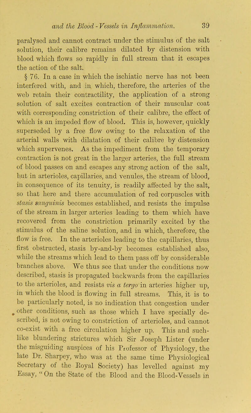 paralysed and cannot contract under the stimulus of the salt solution, their calibre remains dilated by distension with blood which flows so rapidly in full stream that it escapes the action of the salt, § 76. In a case in which the ischiatic nerve has not been interfered with, and in which, therefore, the arteries of the web retain their contractility, the application of a strong solution of salt excites contraction of their muscular coat with corresponding constriction of their calibre, the effect of which is an impeded flow of blood. This is, however, quickly superseded by a free flow owing to the relaxation of the arterial walls with dilatation of their calibre by distension which supervenes. As the impediment from the temporary contraction is not great in the larger arteries, the full stream of blood passes on and escapes any strong action of the salt, but in arterioles, capillaries, and venules, the stream of blood, in consequence of its tenuity, is readily affected by the salt, so that here and there accumulation of red corpuscles with stasis sanguinis becomes established, and resists the impulse of the stream in larger arteries leading to them which have recovered from the constriction primarily excited by the stimulus of the saline solution, and in which, therefore, the flow is free. In the arterioles leading to the capillaries, thus first obstructed, stasis by-and-by becomes established also, while the streams which lead to them pass off by considerable branches above. We thus see that under the conditions now described, stasis is propagated backwards from the capillaries to the arterioles, and resists vis a tergo in arteries higher up, in which the blood is flowing in fuU streams. This, it is to be particularly noted, is no indication that congestion under ^ other conditions, such as those which I have specially de- scribed, is not owing to constriction of arterioles, and cannot co-exist with a free circulation higher up. This and such- like blundering strictures which Sir Joseph Lister (under the misguiding auspices of his Fiofessor of Physiology, the late Dr. Sharpey, who was at the same time Physiological Secretary of the Poyal Society) has levelled against my Essay, “ On the State of the Blood and the Blood-Vessels in