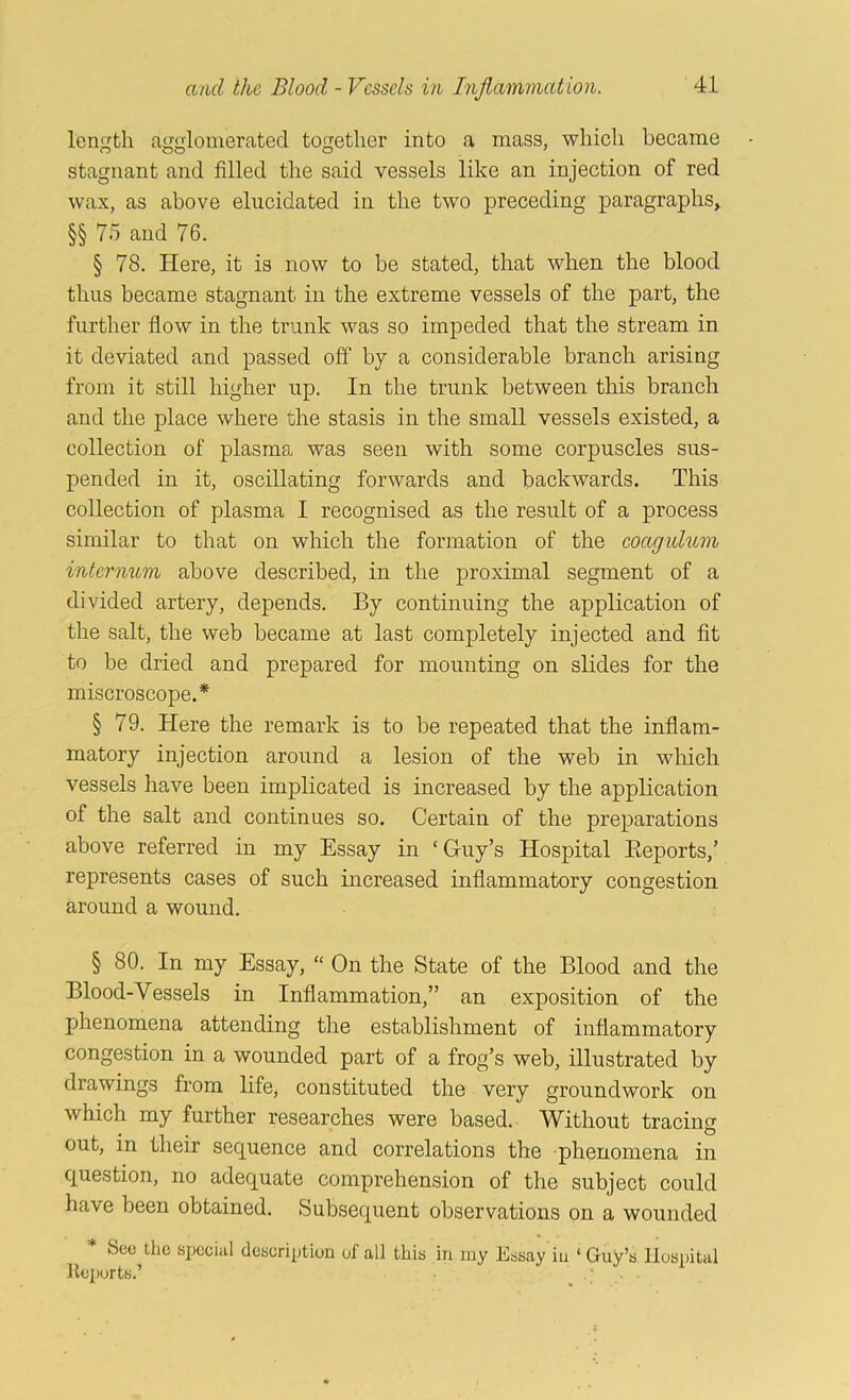 length agglomerated together into a mass, which became stagnant and filled the said vessels like an injection of red wax, as above elucidated in the two preceding paragraphs, §§ 75 and 76. § 78. Here, it is now to be stated, that when the blood thus became stagnant in the extreme vessels of the part, the further flow in the trunk was so impeded that the stream in it deviated and passed off by a considerable branch arising from it still higher up. In the trunk between this branch and the place where the stasis in the small vessels existed, a collection of plasma was seen with some corpuscles sus- pended in it, oscillating forwards and backwards. This collection of plasma I recognised as the result of a process similar to that on which the formation of the coagidum internum above described, in the proximal segment of a divided artery, depends. By continuing the application of the salt, the web became at last completely injected and fit to be dried and prepared for mounting on slides for the miscroscope.* § 79. Here the remark is to be repeated that the inflam- matory injection around a lesion of the web in which vessels have been implicated is increased by the application of the salt and continues so. Certain of the preparations above referred in my Essay in ‘Guy’s Hospital Eeports,’ represents cases of such increased inflammatory congestion around a wound. § 80. In my Essay, “ On the State of the Blood and the Blood-Vessels in Inflammation,” an exposition of the phenomena attending the establishment of inflammatory congestion in a wounded part of a frog’s web, illustrated by drawings from life, constituted the very groundwork on which my further researches were based. Without tracing out, in their sequence and correlations the phenomena in question, no adequate comprehension of the subject could have been obtained. Subsequent observations on a wounded * See the special description of all this in my Essay in ‘ Guy’s llosiatal Reports.’