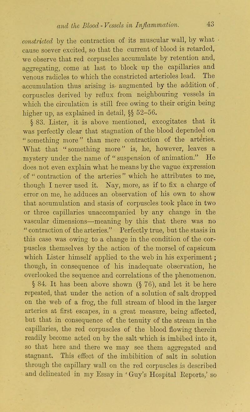 coristridcd by the contraction of its muscular wall, by what - cause soever excited, so that the current of blood is retarded, we observe that red corpuscles accumulate by retention and, aggregating, come at last to block up the capillaries and venous radicles to which the constricted arterioles lead. The •accumulation thus arising is- augmented by the addition of. corpuscles derived by reflux from neighbouring vessels in which the circulation is still free owing to their origin being higher up, as explained in detail, §§ 52-56. § 83, Lister, it is above mentioned, excogitates that it was perfectly clear that stagnation of the blood depended on “ something more ” than mere contraction of the arteries. What that “something more” is, he, however, leaves a mystery under the name of “ suspension of animation,” He does not even explain what he means by the vague expression I of “ contraction of the arteries ” which he attributes to me, though I never used it, Nay, more, as if to fix a charge of error on me, he adduces an observation of his own to show that accumulation and stasis of corpuscles took place in two or three capillaries unaccompanied by any change in the vascular dimensions—meaning by this that there was no “ contraction of the arteries,” Perfectly true, but the stasis in this case was owing to a change in the condition of the cor- puscles themselves by the action of the morsel of capsicum which Lister himseK applied to the web in his experiment; though, in consequence of his inadequate observation, he overlooked the sequence and correlations of the phenomenon, § 84, It has been above shown (§ 76), and let it be here repeated, that under the action of a solution of salt dropped on the web of a frog, the full stream of blood in the larger arteries at first escapes, in a great measure, being affected, but that in consequence of the tenuity of the stream in the capillaries, the red corpuscles of the blood flowing therein readily become acted on by the salt which is imbibed into it, so that here and there we may see them aggregated and stagnant. This effect of the imbibition of salt in solution through the capillary wall on the red corpuscles is described and delineated in my Essay in ‘ Guy’s Hospital Keports,’ so