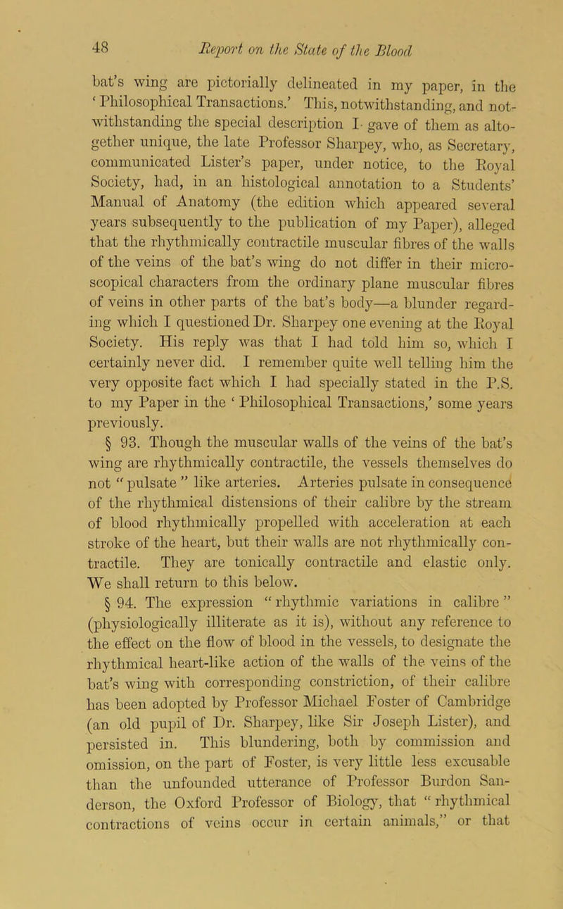 bat s wing are pictorially delineated in my paper, in the ‘ Philosophical Transactions.’ This, notwithstanding, and not- withstanding the special description I- gave of them as alto- gether unique, the late Professor Sharpey, who, as Secretary, communicated Lister’s paper, under notice, to the Koyal Society, had, in an histological annotation to a Students’ Manual of Anatomy (the edition which appeared several years subsequently to the publication of my Paper), alleged that the rhythmically contractile muscular fibres of the walls of the veins of the bat’s wing do not differ in their micro- scopical characters from the ordinary plane muscular fibres of veins in other parts of the bat’s body—a blunder regard- ing which I questioned Dr. Sharpey one evening at the Eoyal Society. His reply v^as that I had told him so, which I certainly never did. I remember quite well telling him the very opposite fact which I had specially stated in the P.S. to my Paper in the ‘ Philosophical Transactions,’ some years previously. § 93. Though the muscular walls of the veins of the bat’s wing are rhythmically contractile, the vessels themselves do not “ pulsate ” like arteries. Arteries pulsate in consequencd of the rhythmical distensions of their calibre by the stream of blood rhythmically jDropelled with acceleration at each stroke of the heart, but their walls are not rhythmically con- tractile. They are tonically contractile and elastic only. We shall return to this below. § 94. The expression “ rhythmic variations in calibre ” (physiologically illiterate as it is), without any reference to the ejffect on the flow of blood in the vessels, to designate the rhythmical heart-like action of the walls of the veins of the bat’s wing with corresponding constriction, of their calibre has been adopted by Professor Michael Foster of Cambridge (an old pupil of Dr. Sharpey, like Sir Joseph Lister), and persisted in. This blundering, both by commission and omission, on the part of Foster, is very little less excusable than the unfounded utterance of Professor Burdon San- derson, the Oxford Professor of Biologjq that “ rhythmical contractions of veins occur in certain animals,” or that