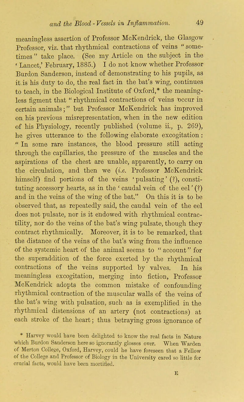 meaningless assertion of Professor McKendrick, the Glasgow Professor, viz. that rhythmical contractions of veins “ some- times ” take place. (See my Article on the subject in the ‘ Lancet,’ February, 1885.) I do not know whether Professor Burdon Sanderson, instead of demonstrating to his pupils, as it.is his duty to do, the real fact in the bat’s wing, continues to teach, in the Biological Institute of Oxford,* the meaning- less figment that “ rhythmical contractions of veins nccur in certain animals; ” but Professor McKendrick has improved on his previous misrepresentation, when in the new edition of his Physiology, recently published (volume ii., p. 269), he gives utterance to the following elaborate excogitation: “ In some rare instances, the blood pressure still acting through the capillaries, the pressure of the muscles and the aspirations of the chest are unable, apparently, to carry on the circulation, and then we {i.e. Professor McKendrick himself) find portions of the veins ‘ pulsating ’ (?), consti- tuting accessory hearts, as in the ‘ caudal vein of the eel ’ (?) and in the veins of the wing of the bat.” On this it is to be observed that, as repeatedly said, the caudal vein of the eel does not pulsate, nor is it endowed with rhythmical contrac- tility, nor do the veins of the bat’s wing pulsate, though they contract rhythmically. Moreover, it is to be remarked, that the distance of the veins of the bat’s wing from the influence of the systemic heart of the animal seems to “ account ” for the superaddition of the force exerted by the rhythmical contractions of the veins supported by valves. In his meaningless excogitation, merging into fiction, Professor McKendrick adopts the common mistake of confounding rhythmical contraction of the muscular walls of the veins of the bat’s wing with pulsation, such as is exemplified in the rhythmical distensions of an artery (not contractions) at each stroke of the heart; thus betraying gross ignorance of * Haivey would have been delighted to know the real facts in Nature which Burdon Sanderson here so ignorantly glosses over. When Warden of Merton College, Oxford, Harvey, could he have foreseen that a Fellow of the College ami Professor of Biology in the University cared so little for crucial facts, would have been mortified. E