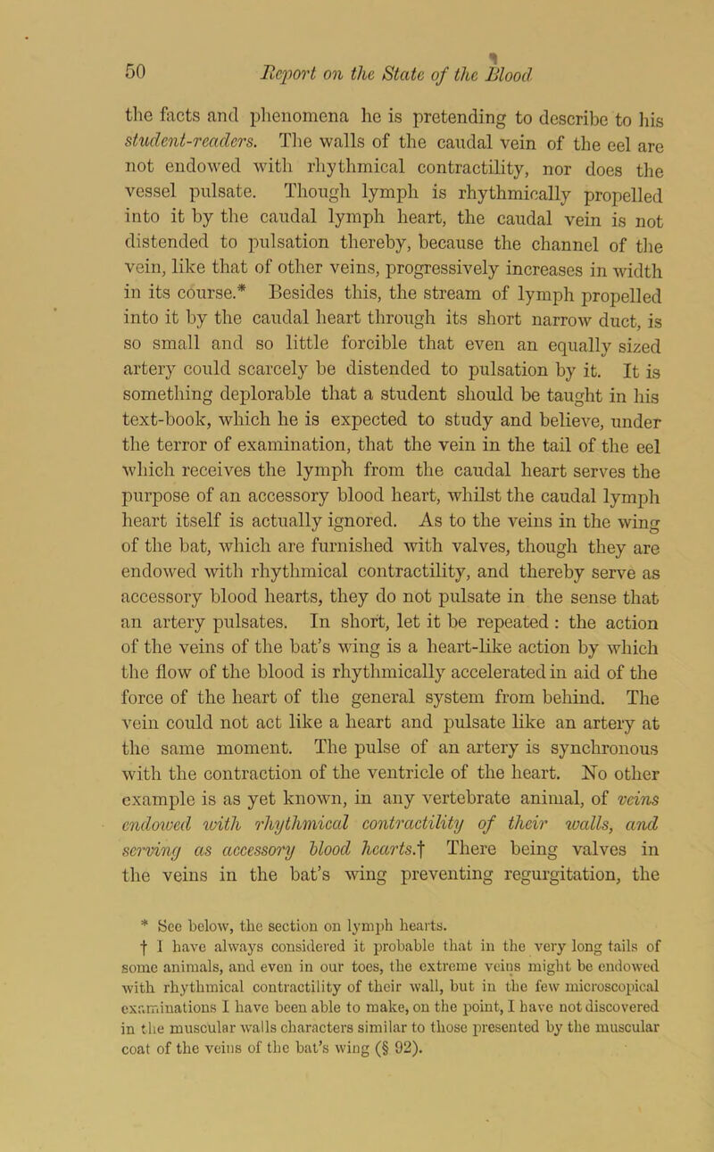 the facts and plienomena he is pretending to describe to his student-readers. The walls of the caudal vein of the eel are not endowed with rhythmical contractility, nor does the vessel pulsate. Though lymph is rhythmically propelled into it by the caudal lymph heart, the caudal vein is not distended to pulsation thereby, because the channel of tlie vein, like that of other veins, progressively increases in width in its course.* Besides this, the stream of lymph propelled into it by the caudal heart through its short narrow duct, is so small and so little forcible that even an equallv sized artery could scarcely be distended to pulsation by it. It is something deplorable that a student should be taught in his text-book, which he is expected to study and believe, under the terror of examination, that the vein in the tail of the eel which receives the lymph from the caudal heart serves the purpose of an accessory blood heart, whilst the caudal lymph heart itself is actually ignored. As to the veins in the wing of the bat, which are furnished with valves, though they are endow'ed with rhythmical contractility, and thereby serve as accessory blood hearts, they do not pulsate in the sense that an artery pulsates. In short, let it be repeated : the action of the veins of the bat’s wing is a heart-like action by which the flow of the blood is rhythmically accelerated in aid of the force of the heart of the general system from behind. The vein could not act like a heart and pulsate like an artery at the same moment. The pulse of an artery is synchronous with the contraction of the ventricle of the heart. No other example is as yet known, in any vertebrate animal, of veins cndoioed loith rhythmical contractility of their walls, and serving as accessory blood hcarts.'\ There being valves in the veins in the bat’s wing preventing regurgitation, the * Sec below, the section on l3’m])h hearts. f 1 have always considered it probable that in the very long tails of some animals, and even in our toes, the extreme veins might be endowed with rhythmical contractility of their wall, but in the few microscopical examinations I have been able to make, on the point, I have not discovered in the muscular walls characters similar to those presented by the muscular coat of the veins of the bat’s wing (§ 92).
