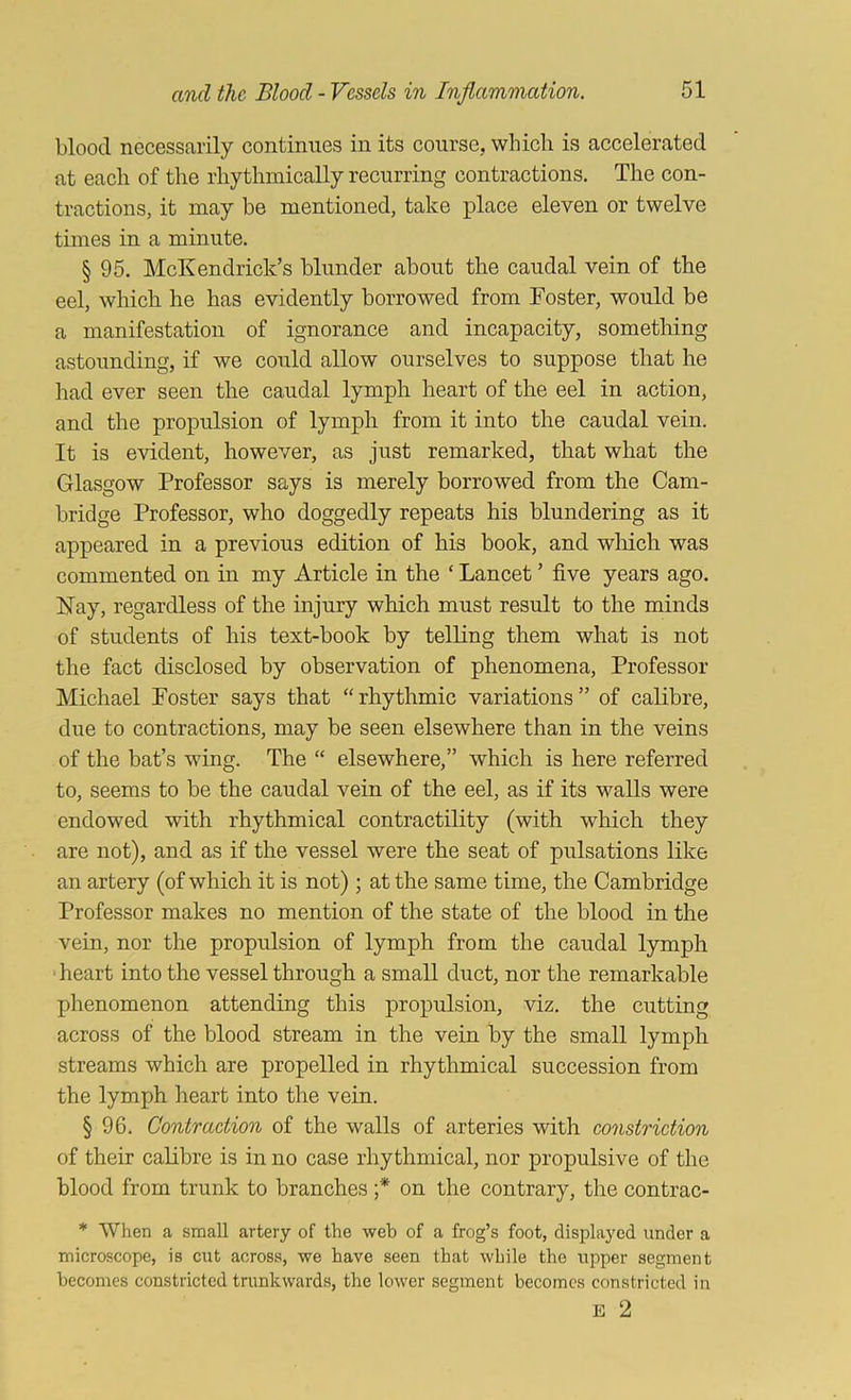 blood necessarily continues in its course, which is accelerated at each of the rhythmically recurring contractions. The con- tractions, it may be mentioned, take place eleven or twelve times in a minute. § 95. McKendrick’s blunder about the caudal vein of the eel, which he has evidently borrowed from Foster, would be a manifestation of ignorance and incapacity, something astounding, if we could allow ourselves to suppose that he had ever seen the caudal lymph heart of the eel in action, and the propulsion of lymph from it into the caudal vein. It is evident, however, as just remarked, that what the Glasgow Professor says is merely borrowed from the Cam- bridge Professor, who doggedly repeats his blundering as it appeared in a previous edition of his book, and wliich was commented on in my Article in the ‘ Lancet ’ five years ago. Hay, regardless of the injury which must result to the minds of students of his text-book by telling them what is not the fact disclosed by observation of phenomena. Professor Michael Foster says that “rhythmic variations” of calibre, due to contractions, may be seen elsewhere than in the veins of the bat’s wing. The “ elsewhere,” which is here referred to, seems to be the caudal vein of the eel, as if its walls were endowed with rhythmical contractility (with which they are not), and as if the vessel were the seat of pulsations like an artery (of which it is not) ; at the same time, the Cambridge Professor makes no mention of the state of the blood in the vein, nor the propulsion of lymph from the caudal lymph • heart into the vessel through a small duct, nor the remarkable phenomenon attending this propulsion, viz. the cutting across of the blood stream in the vein by the small lymph streams which are propelled in rhythmical succession from the lymph heart into the vein. § 96. Contraction of the walls of arteries with constriction of their calibre is in no case rhythmical, nor propulsive of the blood from trunk to branches ;* on the contrary, the contrac- * When a small artery of the web of a frog’s foot, displayed under a microscope, is cut across, we have seen that while the upper segment becomes constricted trunkwards, the lower segment becomes constricted in E 2