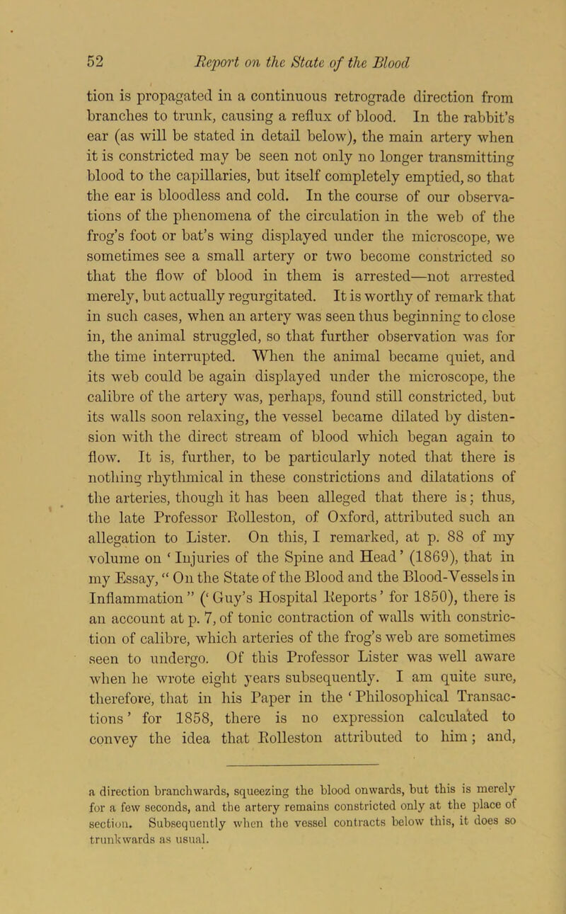 tion is propagated in a continuous retrograde direction from branches to trunk, causing a reflux of blood. In the rabbit’s ear (as will be stated in detail below), the main artery when it is constricted may be seen not only no longer transmitting blood to the capillaries, but itself completely emptied, so that the ear is bloodless and cold. In the course of our observa- tions of the phenomena of the circulation in the web of the frog’s foot or bat’s wing displayed under the microscope, we sometimes see a small artery or two become constricted so that the flow of blood in them is arrested—not arrested merely, but actually regurgitated. It is worthy of remark that in such cases, when an artery was seen thus beginning to close in, the animal struggled, so that further observation was for the time interrupted. When the animal became quiet, and its web could be again displayed under the microscope, the calibre of the artery was, perhaps, found still constricted, but its walls soon relaxing, the vessel became dilated by disten- sion with the direct stream of blood which began again to flow. It is, further, to be particularly noted that there is nothing rhythmical in these constrictions and dilatations of the arteries, though it has been alleged that there is; thus, the late Professor Eolleston, of Oxford, attributed such an allegation to Lister. On this, I remarked, at p. 88 of my volume on ‘ Injuries of the Spine and Head ’ (1869), that in my Essay, “On the State of the Blood and the Blood-Vessels in Inflammation” (‘Guy’s Hospital Keports’ for 1850), there is an account at p. 7, of tonic contraction of walls with constric- tion of calibre, which arteries of the frog’s web are sometimes seen to undergo. Of this Professor Lister was well aware when he wrote eight years subsequently. I am quite sure, therefore, that in his Paper in the ‘ Philosophical Transac- tions ’ for 1858, there is no expression calculated to convey the idea that Eolleston attributed to him; and. a direction branchwards, squeezing the blood onwards, but this is merely for a few seconds, and the artery remains constricted only at the place of section. Subsequently when the vessel contracts below this, it does so trunkwards as usual.