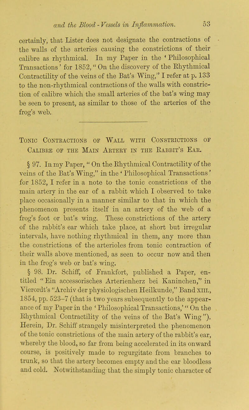 certainly, that Lister does not designate the contractions of the walls of the arteries causing the constrictions of their calibre as rhythmical. In my Paper in the ‘ Philosophical Transactions ’ for 1852, “ On the discovery of the Ehythmical Contractility of the veins of the Bat’s Wing,” I refer at p. 133 to the non-rhythmical contractions of the walls with constric- tion of calibre which the small arteries of the bat’s wing may be seen to present, as similar to those of the arteries of the frog’s web. Tonic Contractions of Wall with Constrictions of Calibre of the Main Artery in the Babbit’s Ear. § 97. In. my Paper, “ On the Ehythmical Contractility of the veins of the Bat’s Wing,” in the ‘ Philosophical Transactions ’ for 1852, I refer in a note to the tonic constrictions of the main artery in the ear of a rabbit which I observed to take place occasionally in a manner similar to that in which the phenomenon presents itself in an artery of the web of a frog’s foot or bat’s wing. These constrictions of the artery of the rabbit’s ear which take place, at short but irregular intervals, have nothing rhythmical in them, any more than the constrictions of the arterioles from tonic contraction of their walls above mentioned, as seen to occur now and then in the frog’s web or bat’s wing. § 98. Dr. Schiff, of Erankfort, published a Paper, en- titled “Ein accessorisches Arterienherz bei Kaninchen,” in Vierordt’s “Archiv der physiologischen Heilkunde,” Band xiii., 1854, pp. 523-7 (that is two years subsequently to the appear- ance of my Paper in the ‘ Philosophical Transactions,’ “ On the Ehythmical Contractility of the veins of the Bat’s Wing ”). Herein, Dr. Schiff strangely misinterpreted the phenomenon of the tonic constrictions of the main artery of the rabbit’s ear, whereby the blood, so far from being accelerated in its onward course, is positively made to regurgitate from branches to trunk, so that the artery becomes empty and the ear bloodless and cold. Notwithstanding that the simply tonic character of