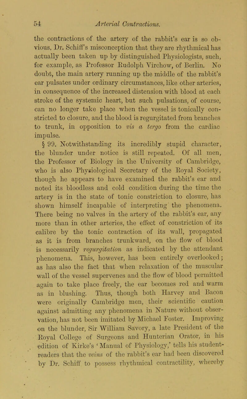 the contractions of the artery of the rabbit’s ear is so ob- vious, Dr. Schiff’s misconception that they are rhythmical has actually been taken up by distinguished Physiologists, such, for example, as Professor Eudolph Virchow, of Berlin. No doubt, the main artery running up the middle of the rabbit’s ear pulsates under ordinary circumstances, like other arteries, in consequence of the increased distension with blood at each stroke of the systemic heart, but such pulsations, of course, can no longer take place when the vessel is tonically con- stricted to closure, and the blood is regurgitated from branches to trunk, in opposition to vis a tergo from the cardiac impulse. § 99. Notwithstanding its incredibly stupid character, the blunder under notice is still repeated. Of all men, the Professor of Biology in the University of Cambridge, who is also Physiological Secretary of the Eoyal Society, though he appears to have examined the rabbit’s ear and noted its bloodless and cold condition during the time the artery is in the state of tonic constriction to closure, has shown himself incapable of interpreting' the phenomena. There being no valves in the artery of the rabbit’s ear, any more than in other arteries, the effect of constriction of its calibre by the tonic contraction of its wall, propagated as it is from branches trunkward, on the flow of blood is necessarily regurgitation as indicated by the attendant phenomena. This, however, has been entirely overlooked; as has also the fact that when relaxation of the muscular wall of the vessel supervenes and the flow of blood permitted again to take place freely, the ear becomes red and warm as in blushing. Thus, though both Harvey and Bacon were originally Cambridge men, their scientific caution against admitting any phenomena in Nature without obser- vation, has not been imitated by Michael Foster. Improving on the blunder. Sir William Savory, a late President of the Eoyal College of Surgeons and Hunterian Orator, in liis edition of Kirke’s ‘ Manual of Physiology,’ tells his student- readers that the veins of the rabbit’s ear had been discovered by Dr. Schiff to possess rhythmical contractility, whereby