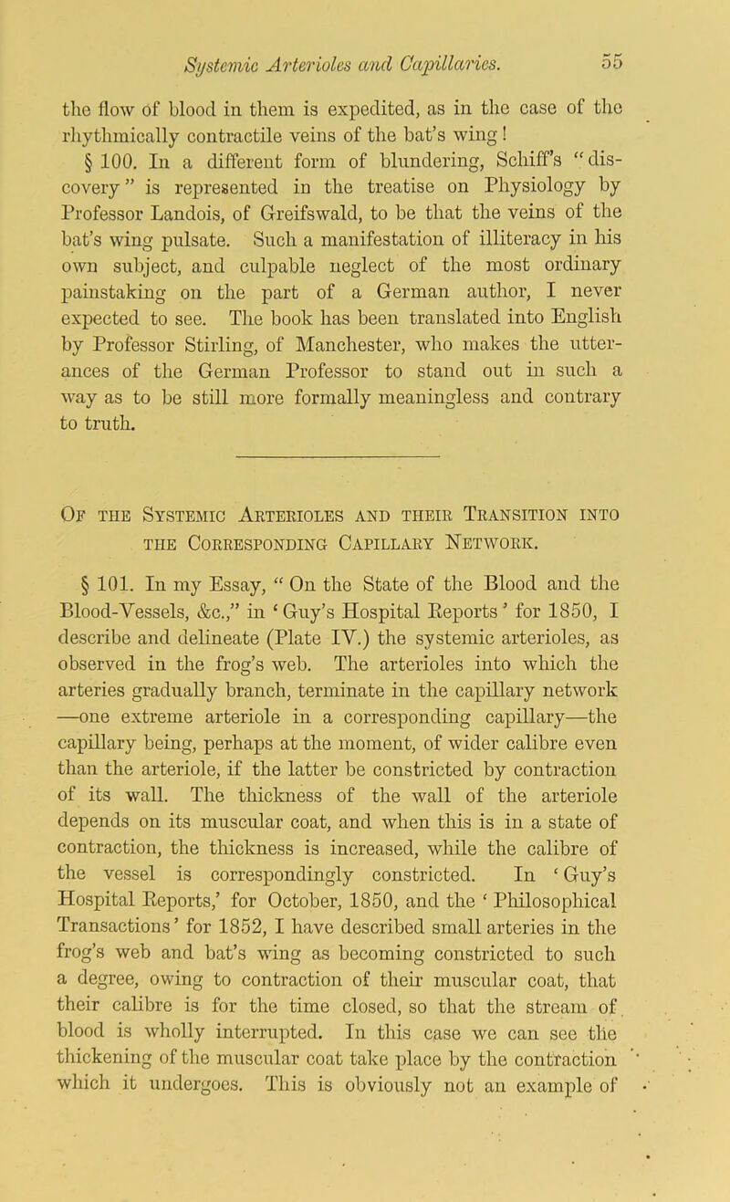 tlie flow of blood in them is expedited, as in the case of the rliythmically contractile veins of the bat’s wing ! § 100, In a different form of blundering, Schiffs “dis- covery ” is represented in the treatise on Physiology by Professor Landois, of Greifswald, to be that the veins of the bat’s wing pulsate. Such a manifestation of illiteracy in his own subject, and culpable neglect of the most ordinary painstaking on the part of a German author, I never expected to see. The book has been translated into English by Professor Stirling, of Manchester, who makes the utter- ances of the German Professor to stand out in such a way as to be still more formally meaningless and contrary to truth. Of the Systemic Arterioles and their Transition into THE Corresponding Capillary Network. § 101. In my Essay, “ On the State of the Blood and the Blood-Vessels, &c.,” in ‘ Guy’s Hospital Eeports ’ for 1850, I describe and delineate (Plate IV.) the systemic arterioles, as observed in the frog’s web. The arterioles into which the arteries gradually branch, terminate in the capillary network —one extreme arteriole in a corresponding capillary—the capillary being, perhaps at the moment, of wider calibre even than the arteriole, if the latter be constricted by contraction of its wall. The thickness of the wall of the arteriole depends on its muscular coat, and when this is in a state of contraction, the thickness is increased, while the calibre of the vessel is correspondingly constricted. In ‘ Guy’s Hospital Eeports,’ for October, 1850, and the ‘ Philosophical Transactions’ for 1852, I have described small arteries in the frog’s web and bat’s wing as becoming constricted to such a degree, owing to contraction of their muscular coat, that their calibre is for the time closed, so that the stream of. blood is wholly interrupted. In this case we can see the thickening of the muscular coat take place by the contraction which it undergoes. This is obviously not an example of