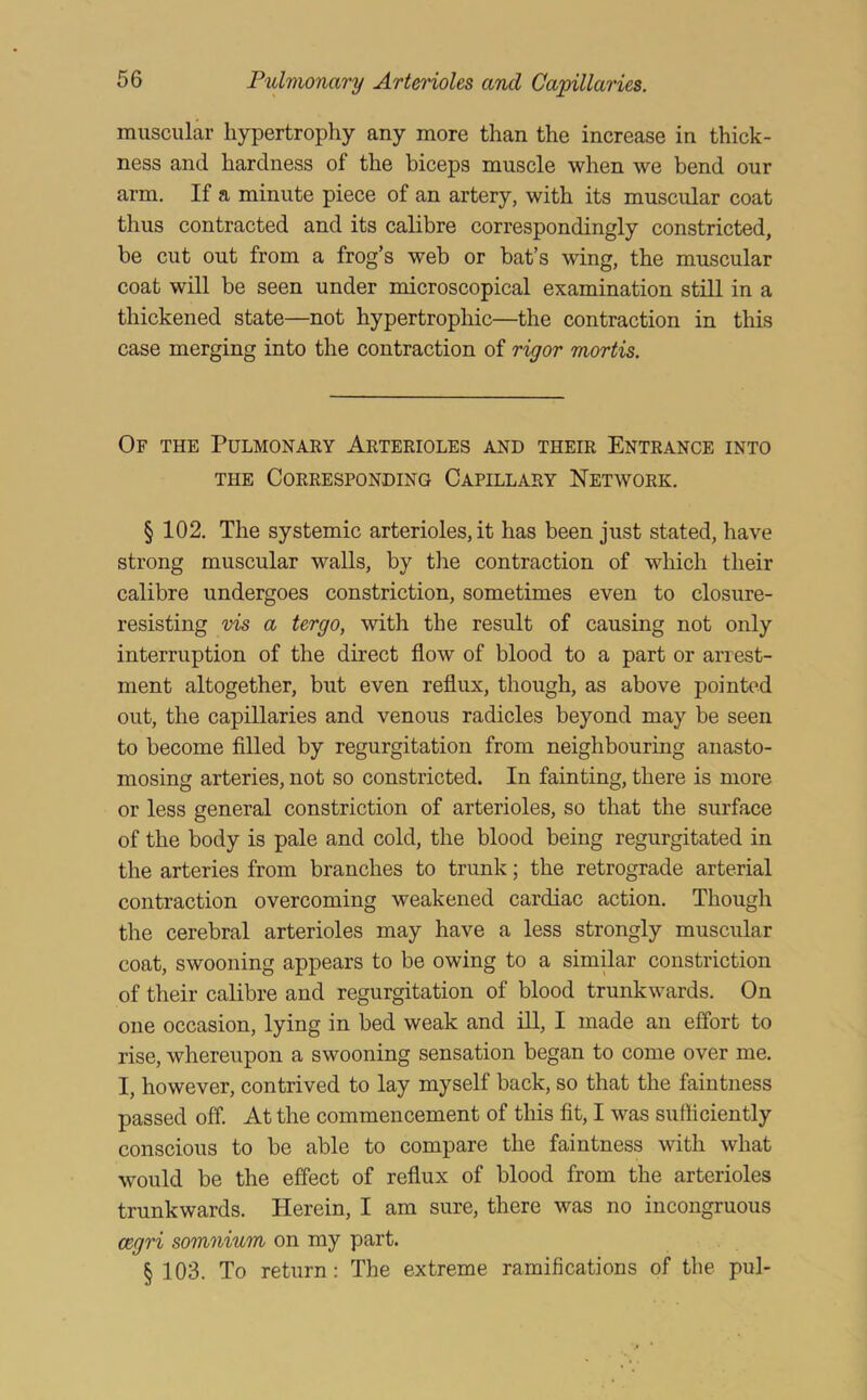muscular hypertrophy any more than the increase in thick- ness and hardness of the biceps muscle when we bend our arm. If a minute piece of an artery, with its muscular coat thus contracted and its calibre correspondingly constricted, be cut out from a frog’s web or bat’s wing, the muscular coat will be seen under microscopical examination still in a thickened state—not hypertrophic—the contraction in this case merging into the contraction of rigor mortis. Of the Pulmonary Arterioles and their Entrance into THE Corresponding Capillary Network. § 102. The systemic arterioles, it has been just stated, have strong muscular walls, by tlie contraction of which their calibre undergoes constriction, sometimes even to closure- resisting vis a tergo, with the result of causing not only interruption of the direct flow of blood to a part or arrest- ment altogether, but even reflux, though, as above pointed out, the capillaries and venous radicles beyond may be seen to become filled by regurgitation from neighbouring anasto- mosing arteries, not so constricted. In fainting, there is more or less general constriction of arterioles, so that the surface of the body is pale and cold, the blood being regurgitated in the arteries from branches to trunk; the retrograde arterial contraction overcoming weakened cardiac action. Though the cerebral arterioles may have a less strongly muscular coat, swooning appears to be owing to a similar constriction of their calibre and regurgitation of blood trunkwards. On one occasion, lying in bed weak and ill, I made an effort to rise, whereupon a swooning sensation began to come over me. I, however, contrived to lay myself back, so that the faintness passed off. At the commencement of this fit, I was sufficiently conscious to be able to compare the faintness with what would be the effect of reflux of blood from the arterioles trunkwards. Herein, I am sure, there was no incongruous cegri somnium on my part. § 103. To return: The extreme ramifications of the pul-